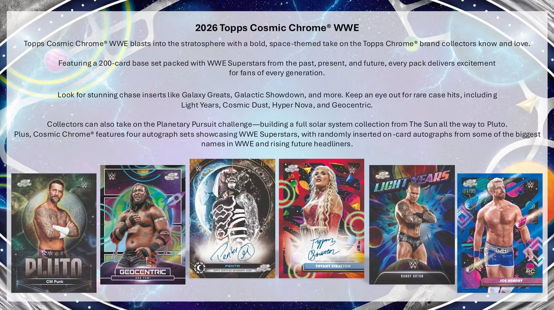 2026 Topps Cosmic Chrome WWE

Topps Cosmic Chrome WWE blasts into the stratosphere with a bold, space-themed take on the Topps Chrome brand collectors know and love. Featuring a 200-card base set packed with WWE Superstars from the past, present, and future, every pack delivers excitement for fans of every generation. Look for stunning chase inserts like Galaxy Greats, Galactic Showdown, and more. Keep an eye out for rare case hits, including Light Years, Cosmic Dust, Hyper Nova, and Geocentric. Collectors can also take on the Planetary Pursuit challenge—building a full solar system collection from The Sun all the way to Pluto. Plus, Cosmic Chrome features four autograph sets showcasing WWE Superstars, with randomly inserted on-card autographs from some of the biggest names in WWE and rising future headliners.

W 1/5 LIGHT YEARS 01/99 PLUTO C Punk GEOCENTRIC ... FEMI Cenle PENTA d 17P5 TERTIFIAR 9018L4APS 11E cheode Tipan Brn E7S FERnVER