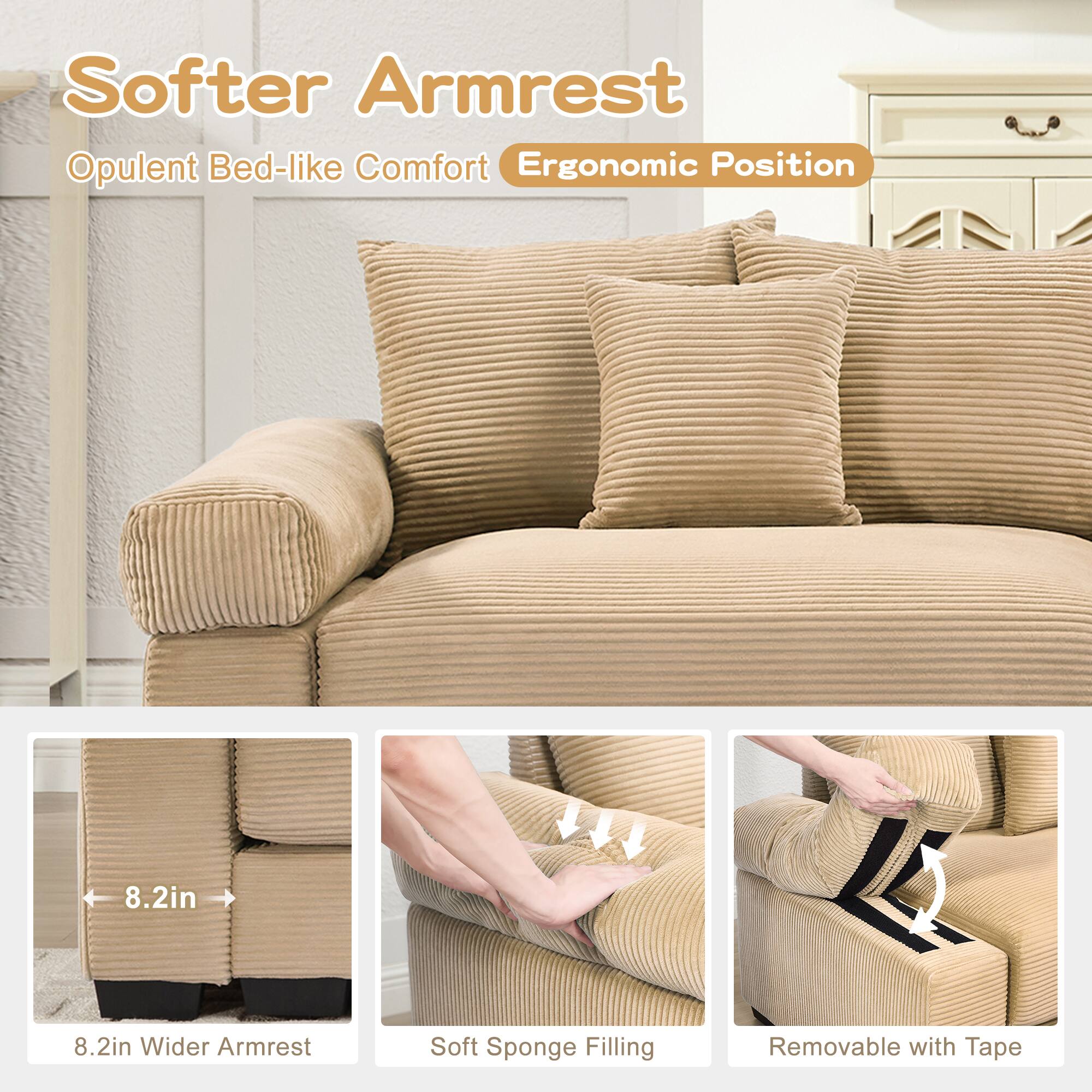 Softer Armrest  
Opulent Bed-like Comfort  
Ergonomic Position  

8.2in Wider Armrest  
Soft Sponge Filling  
Removable with Tape