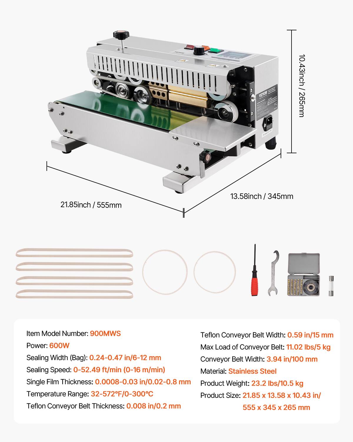 HR 10.43 inch / 265 mm  
21.85 inch / 555 mm  
13.58 inch / 345 mm  

Item Model Number: 900MWS  

Teflon Conveyor Belt Width: 0.59 in / 15 mm  
Power: 600W  
Max Load of Conveyor Belt: 11.02 lbs / 5 kg  
Sealing Width (Bag): 0.24-0.47 in / 6-12 mm  
Conveyor Belt Width: 3.94 in / 100 mm  
Sealing Speed: 0-52.49 ft/min (0-16 m/min)  
Material: Stainless Steel  
Single Film Thickness: 0.0008-0.03 in / 0.02-0.8 mm  
Product Weight: 23.2 lbs / 10.5 kg  
Temperature Range: 32-572°F / 0-300°C  
Product Size: 21.85 x 13.58 x 10.4