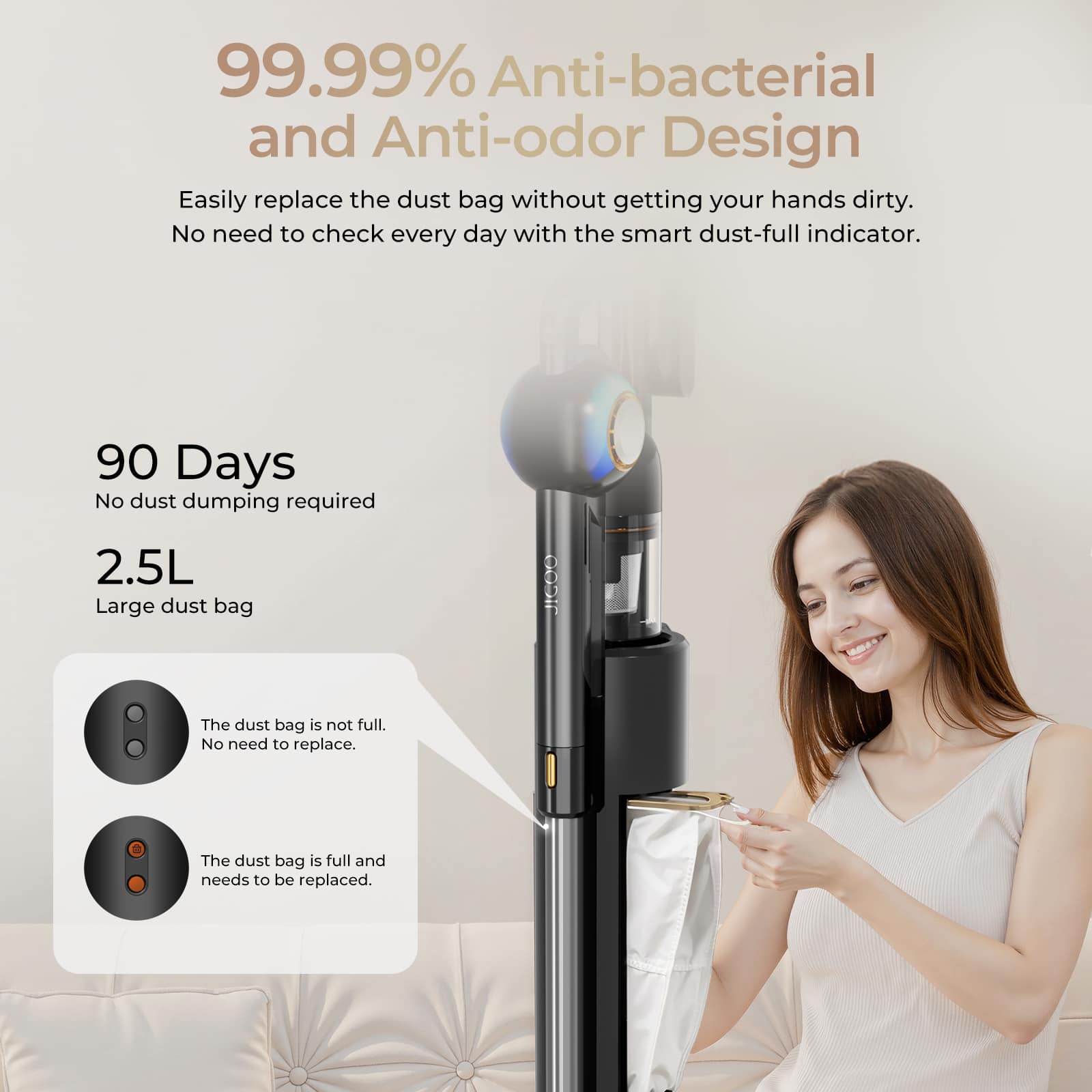 99.99% Anti-bacterial and Anti-odor Design  
Easily replace the dust bag without getting your hands dirty. No need to check every day with the smart dust-full indicator.  

90 Days  
No dust dumping required  

2.5L  
Large dust bag  

The dust bag is not full. No need to replace.  

The dust bag is full and needs to be replaced.