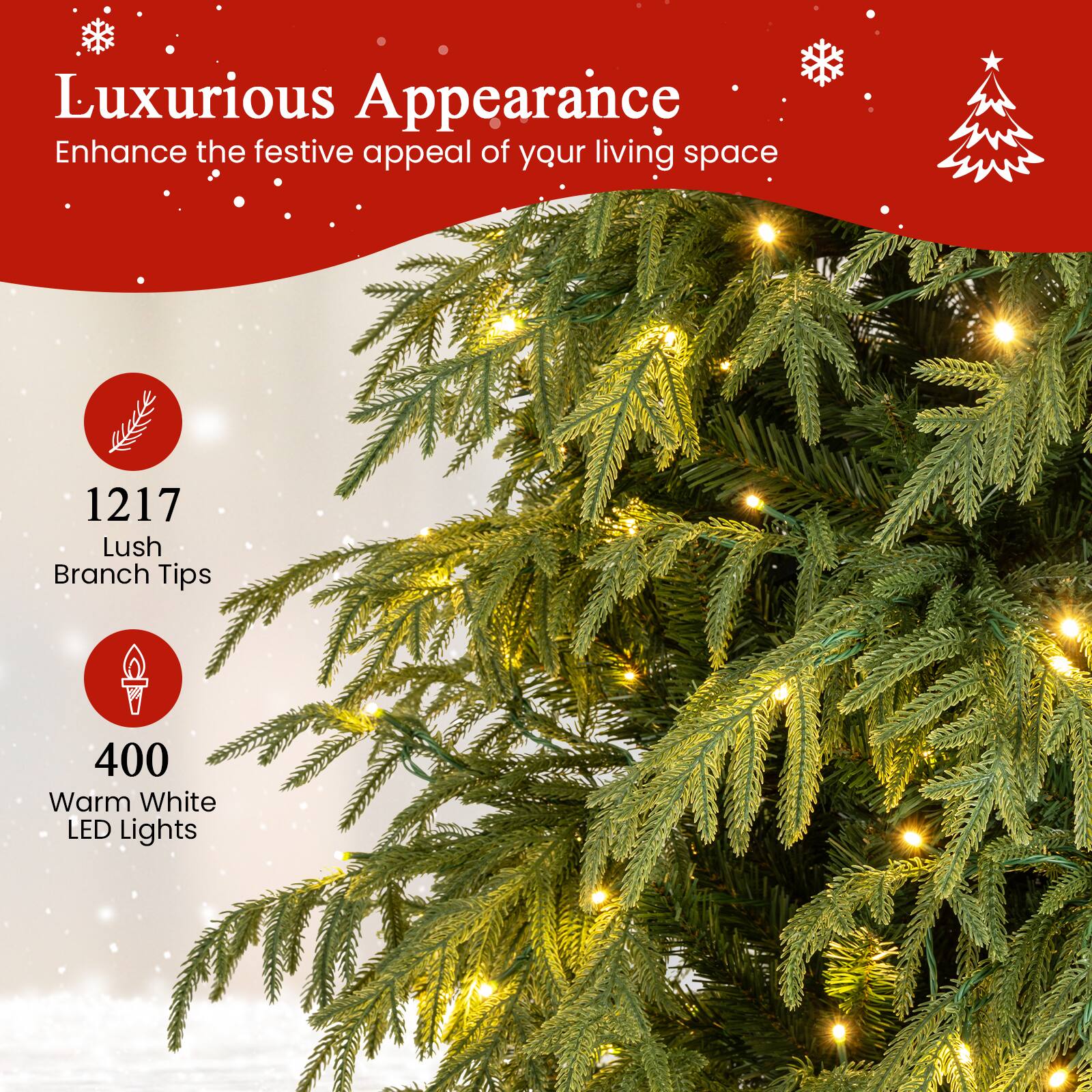 Luxurious Appearance  
Enhance the festive appeal of your living space  

1217 Lush Branch Tips  

400 Warm White LED Lights