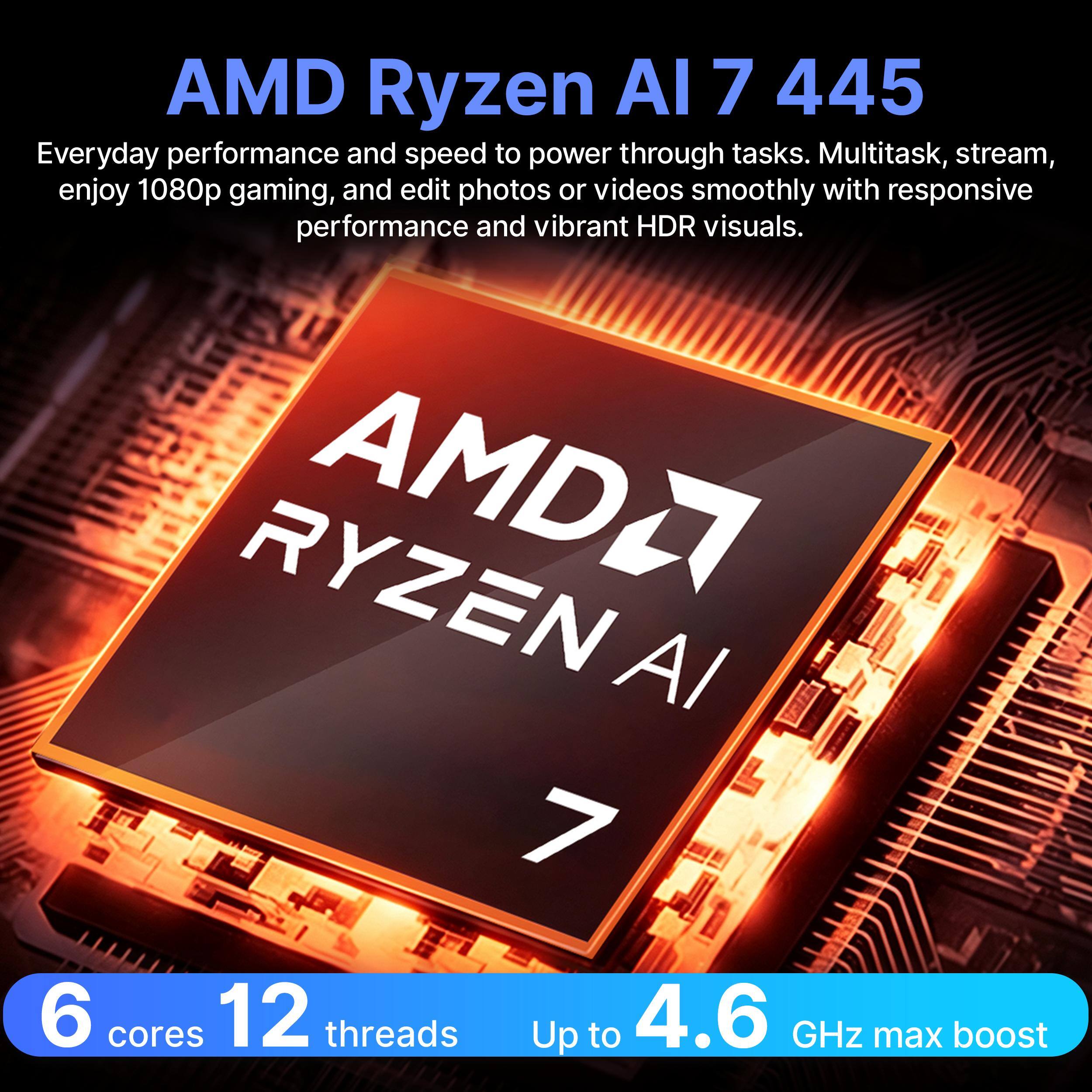 AMD Ryzen AI 7 445  
Everyday performance and speed to power through tasks. Multitask, stream, enjoy 1080p gaming, and edit photos or videos smoothly with responsive performance and vibrant HDR visuals.  
RYZEN AMD2 AI 7  
6 cores 12 threads  
Up to 4.6 GHz max boost