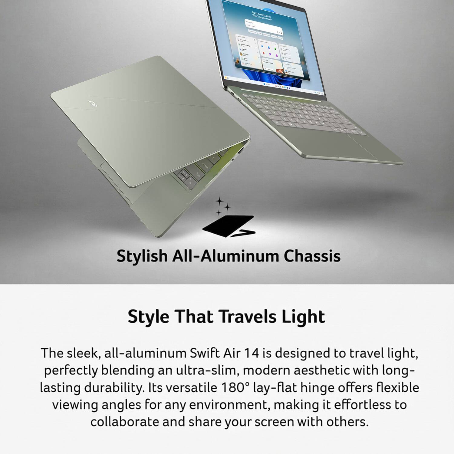 Gest-manning_Ambant_The's_900_Emily_not

I

Stylish All-Aluminum Chassis

Style That Travels Light

The sleek, all-aluminum Swift Air 14 is designed to travel light, perfectly blending an ultra-slim, modern aesthetic with long-lasting durability. Its versatile 180° lay-flat hinge offers flexible viewing angles for any environment, making it effortless to collaborate and share your screen with others.