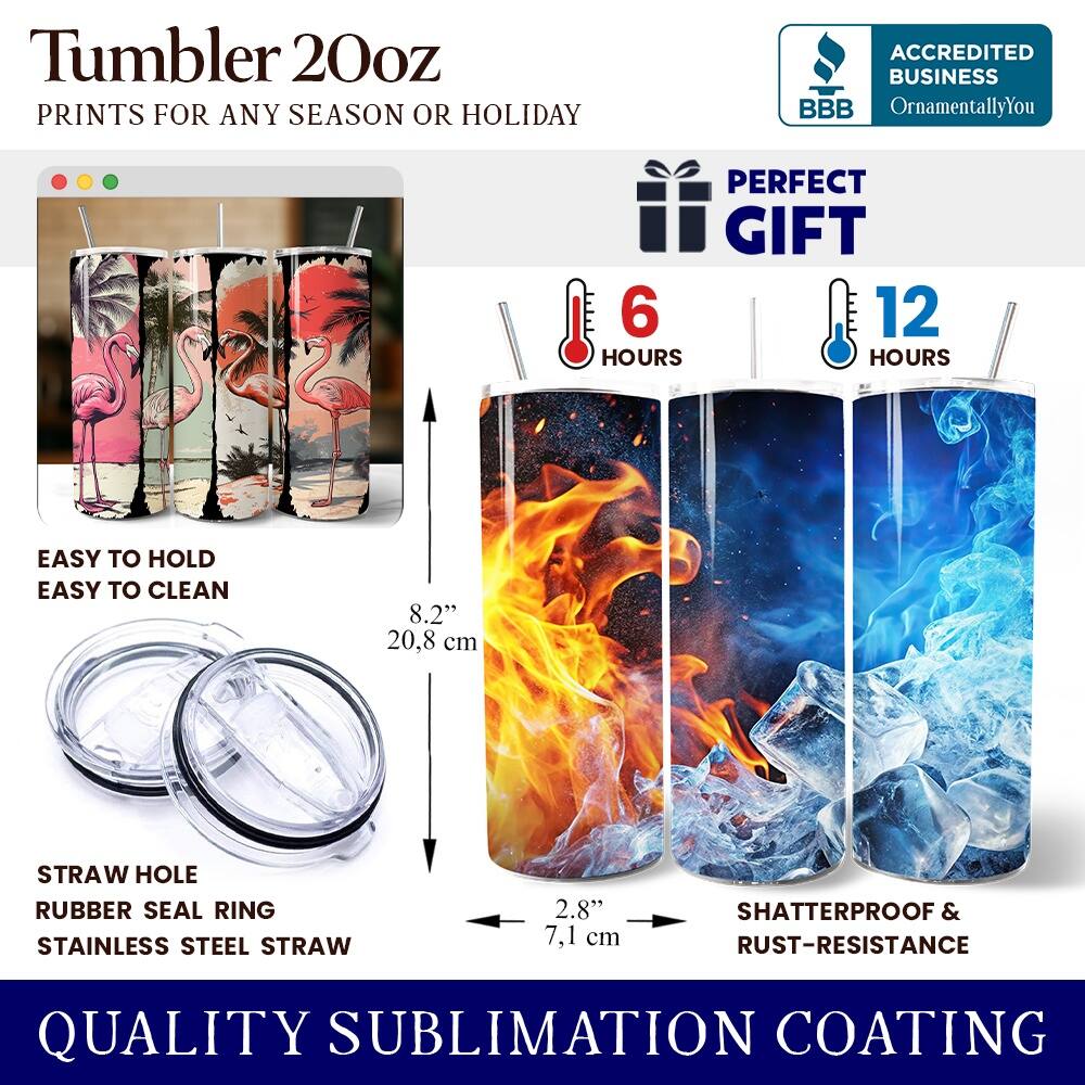Tumbler 20oz  
PRINTS FOR ANY SEASON OR HOLIDAY  
ACCREDITED BUSINESS BBB OrnamentallyYou  
PERFECT GIFT  
6 HOURS  
12 HOURS  
EASY TO HOLD  
EASY TO CLEAN  
8.2" (20.8 cm)  
STRAW HOLE  
RUBBER SEAL RING  
STAINLESS STEEL STRAW  
2.8" (7.1 cm)  
SHATTERPROOF & RUST-RESISTANCE  
QUALITY SUBLIMATION COATING