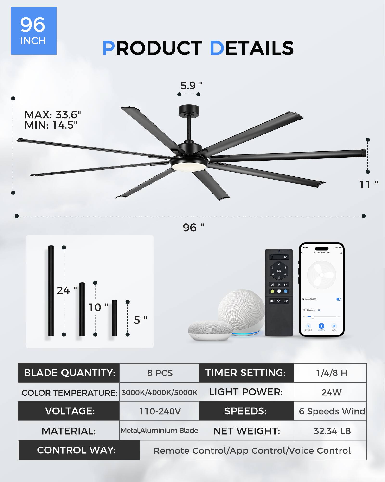 **96 INCH PRODUCT DETAILS**

- **MAX:** 33.6"
- **MIN:** 14.5"
- **Blade Length:** 96"
- **Blade Diameter:** 5.9"
- **Height:** 11"
- **Blade Quantity:** 8 PCS
- **Timer Setting:** 1/4/8 H
- **Color Temperature:** 3000K/4000K/5000K
- **Light Power:** 24W
- **Voltage:** 110-240V
- **Speeds:** 6 Speeds Wind
- **Material:** Metal/Aluminium Blade
- **Net Weight:** 32.34 LB
- **Control Way:** Remote Control/App Control/Voice Control