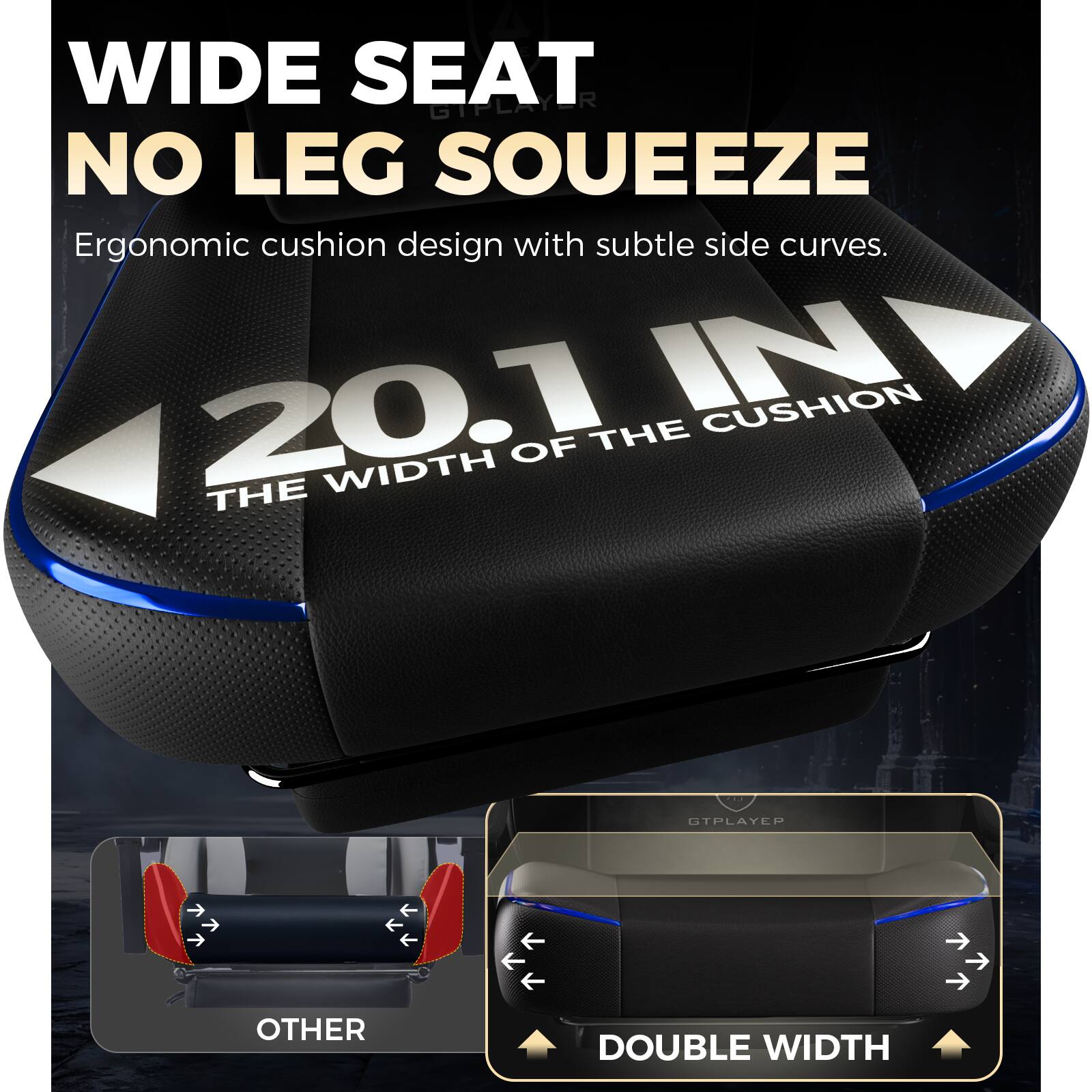 WIDE SEAT  
NO LEG SOUEEZE  

Ergonomic cushion design with subtle side curves.  

20.1 IN  
THE WIDTH OF THE CUSHION  

OTHER  
DOUBLE WIDTH