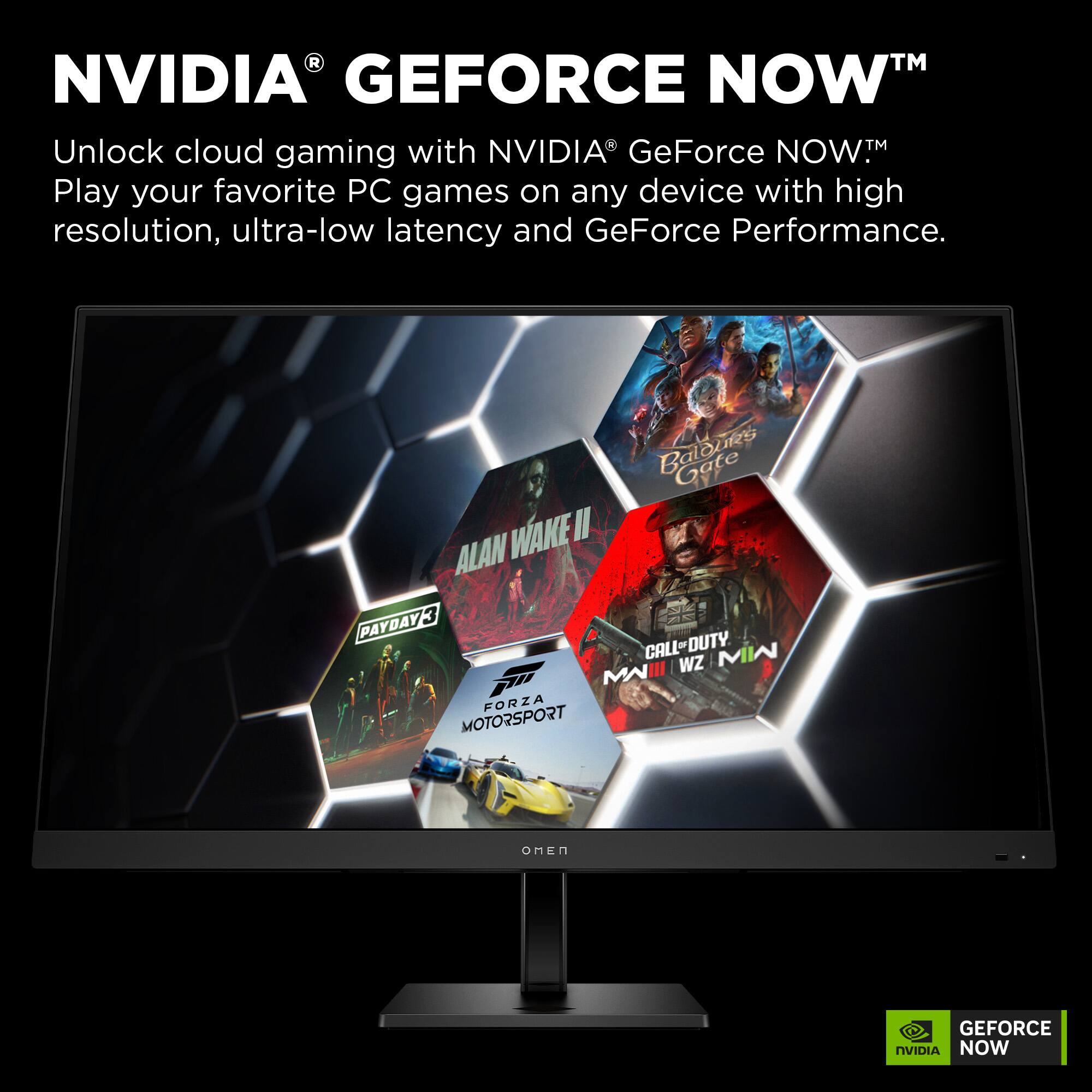 NVIDIA® GEFORCE NOW™  
Unlock cloud gaming with NVIDIA GeForce NOW™  
Play your favorite PC games on any device with high resolution, ultra-low latency and GeForce Performance.  

Baloney Gate  
ALAN WAKE II  
PAYDAY 3  
CALL-DUTY MI MI III WZ MN  
FORZA MOTORSPORT  
OMEN  
GEFORCE NOW