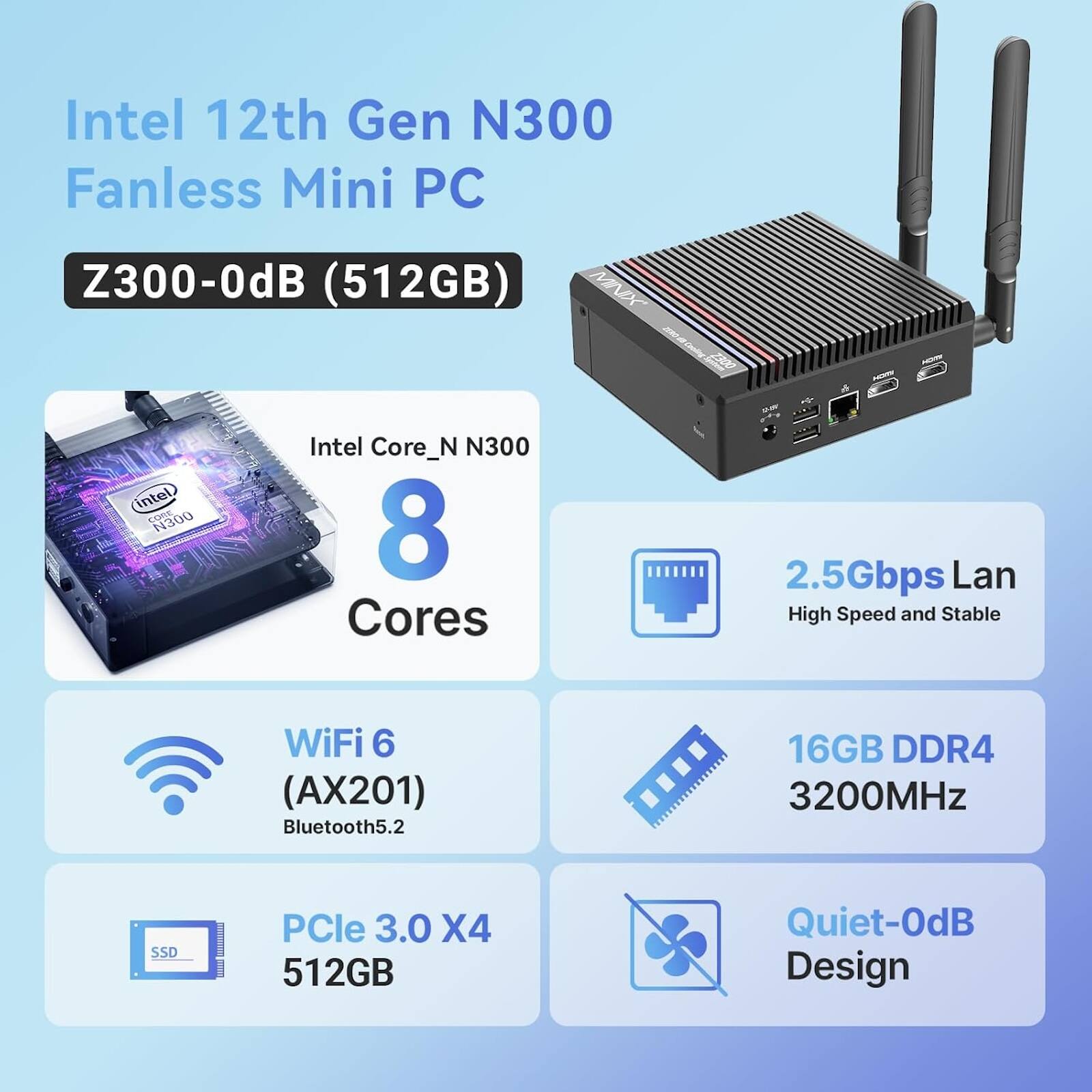 Intel 12th Gen N300 Fanless Mini PC Z300-0dB (512GB)  
Intel Core_N N300  
8 Cores  
2.5Gbps Lan  
High Speed and Stable WiFi 6 (AX201)  
Bluetooth 5.2  
16GB DDR4 3200MHz  
SSD PCle 3.0 X4 512GB  
Quiet-0dB Design