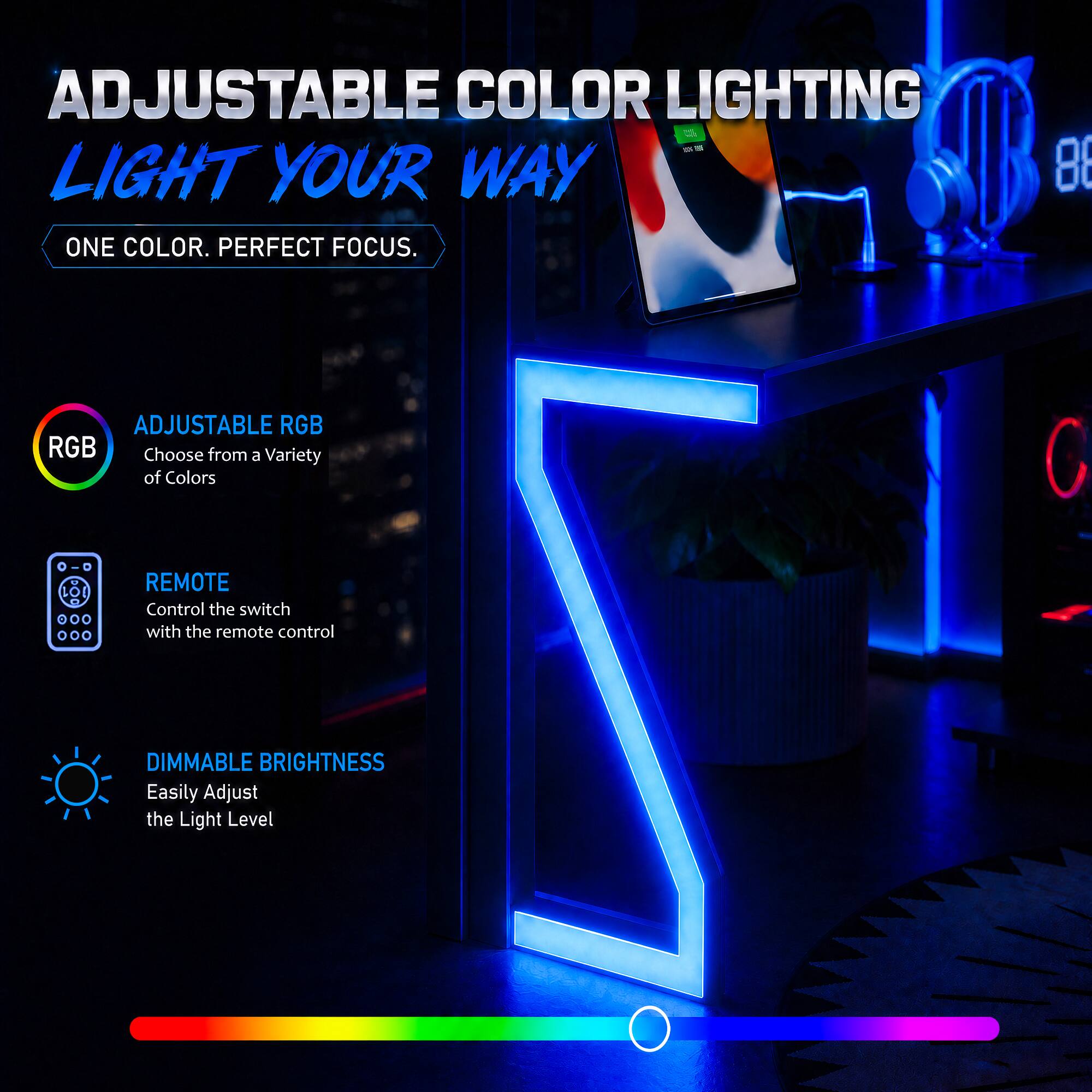 ADJUSTABLE COLOR LIGHTING - LIGHT YOUR WAY

ONE COLOR. PERFECT FOCUS.

8 ADJUSTABLE RGB

Choose from a Variety of Colors

REMOTE
Control the switch with the remote control

DIMMABLE BRIGHTNESS
Easily Adjust the Light Level