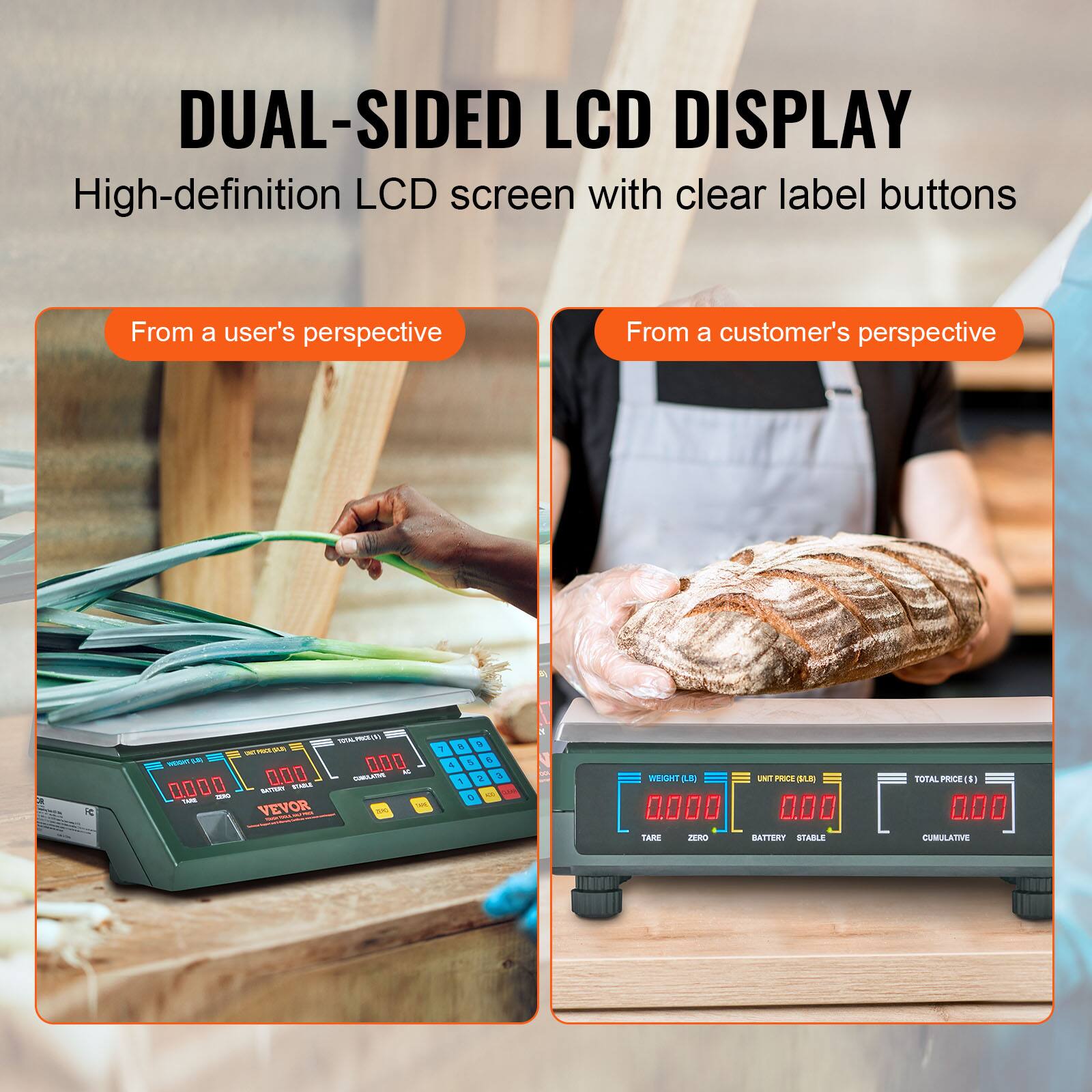 DUAL-SIDED LCD DISPLAY  
High-definition LCD screen with clear label buttons  

From a user's perspective  
From a customer's perspective  

VEVOR  

WEIGHT (kg)  
0.000  

UNIT PRICE (LBJ)  
0.00  

TOTAL PRICE (€)  
0.00  

TARE  
ZERO  
BATTERY  
STABLE  
CUMULATIVE  

LARGE  
BATTERY  
STABLE  
TOTAL  
LUMULATO