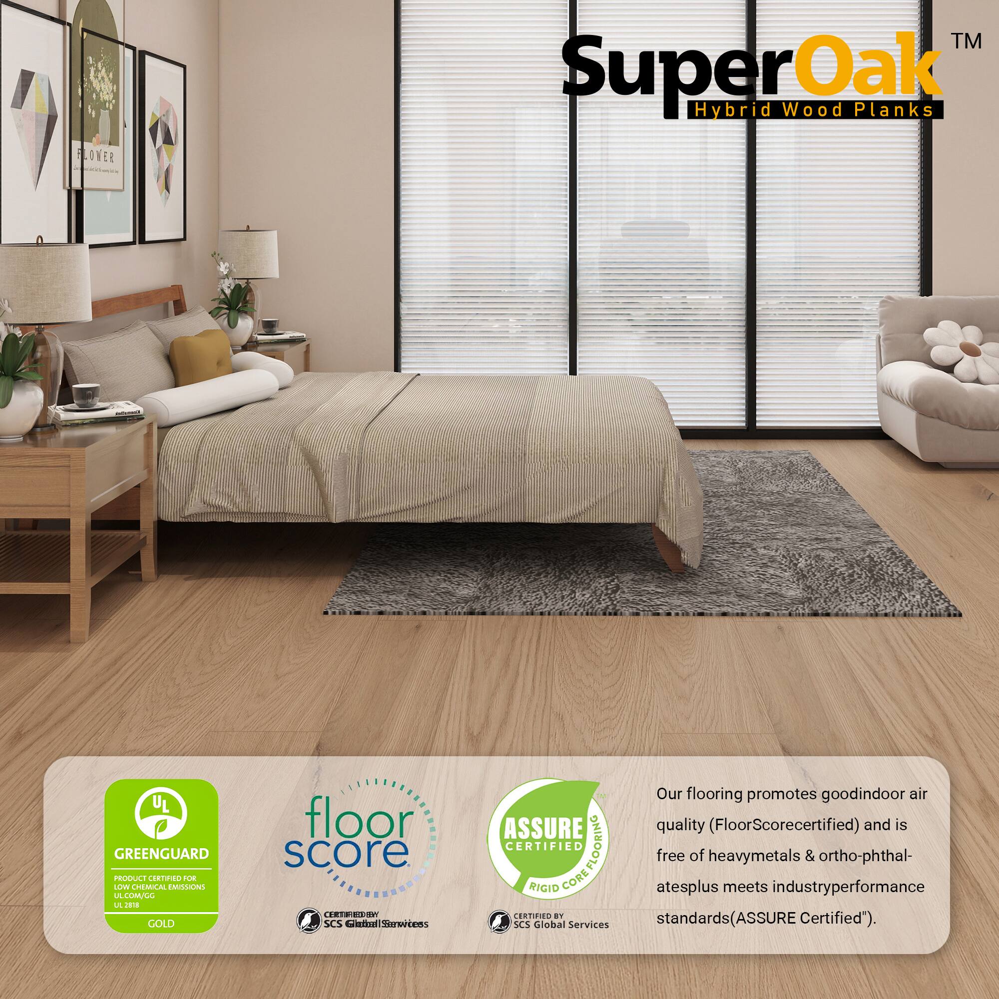 **SuperOak™ Hybrid Wood Planks**

**UL GREENGUARD GOLD**  
**FLOOR SCORE**  
**ASSURE CERTIFIED**

Our flooring promotes good indoor air quality (FloorScore certified) and is free of heavy metals & ortho-phthalates plus meets industry performance standards (ASSURE Certified).