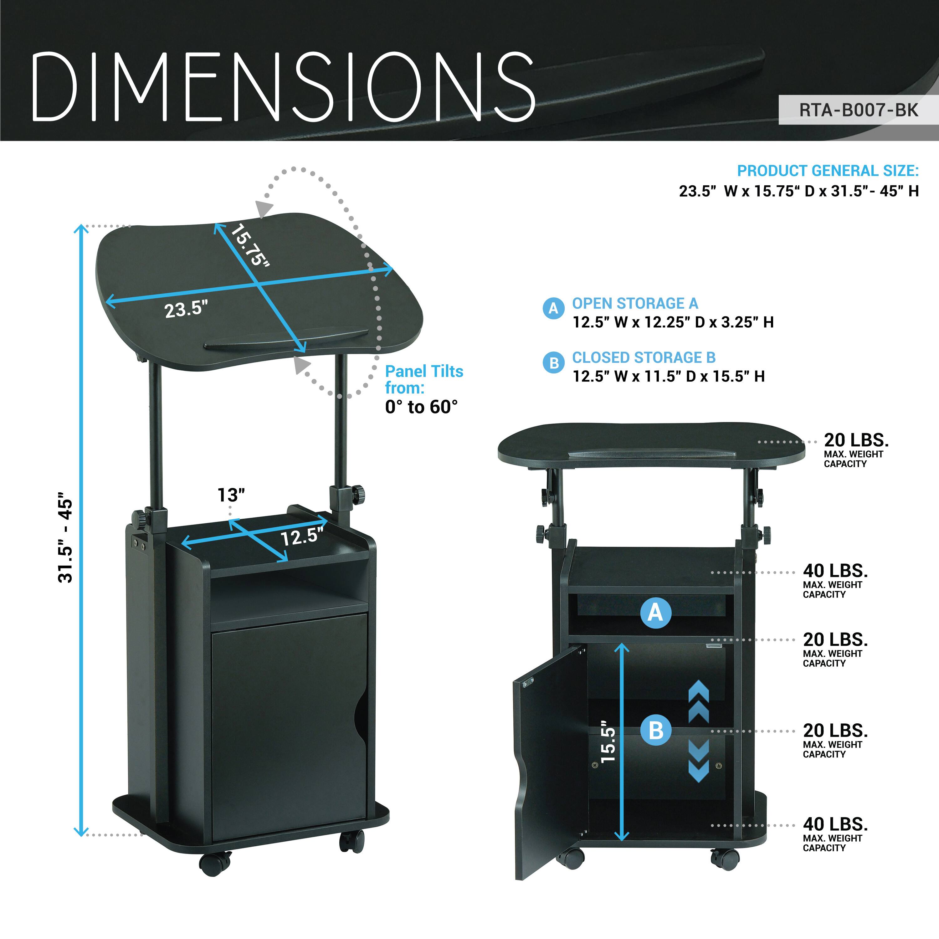 **DIMENSIONS**  
RTA-B007-BK  

**PRODUCT GENERAL SIZE:**  
23.5" W x 15.75" D x 31.5"- 45" H  

**OPEN STORAGE A**  
12.5" W x 12.25" D x 3.25" H  
Panel Tilts from: 0° to 60°  

**CLOSED STORAGE B**  
12.5" W x 11.5" D x 15.5" H  

**MAX WEIGHT CAPACITY**  
- A: 20 LBS.  
- B: 40 LBS.  
- A: 20 LBS.  
- B: 40 LBS.