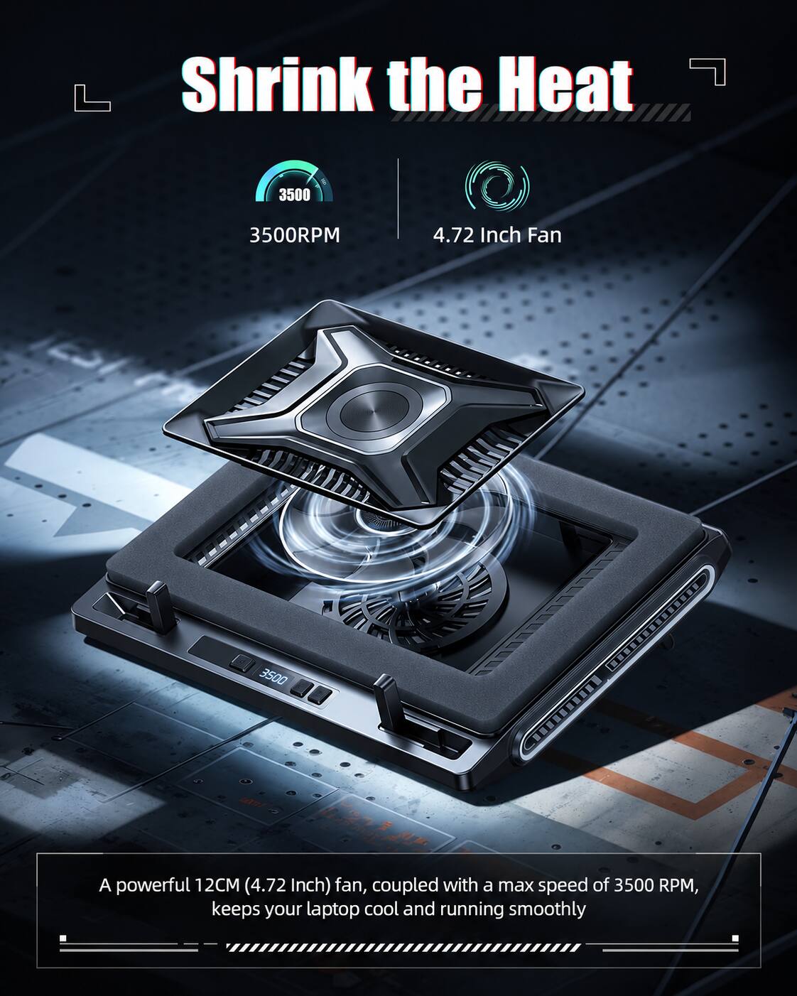 Shrink the Heat

3500RPM

4.72 Inch Fan

A powerful 12CM (4.72 Inch) fan, coupled with a max speed of 3500 RPM, keeps your laptop cool and running smoothly