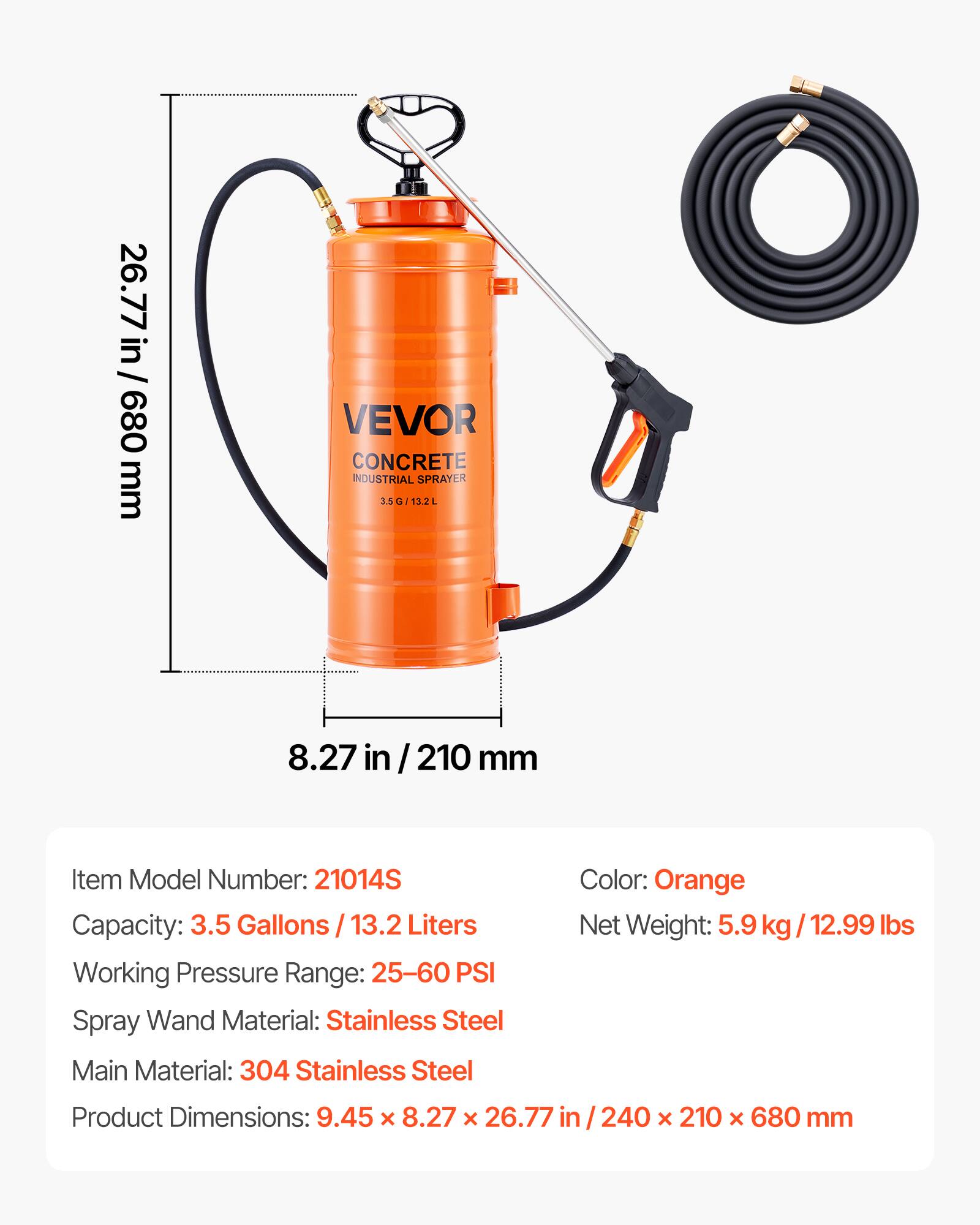 26.77 in / 680 mm VEVOR CONCRETE INDUSTRIAL SPRAYER 3.5G/13.2L

Item Model Number: 21014S  
Capacity: 3.5 Gallons / 13.2 Liters  
Working Pressure Range: 25-60 PSI  
Spray Wand Material: Stainless Steel  
Main Material: 304 Stainless Steel  
Color: Orange  
Net Weight: 5.9 kg / 12.99 lbs  
Product Dimensions: 9.45 x 8.27 x 26.77 in / 240 x 210 x 680 mm