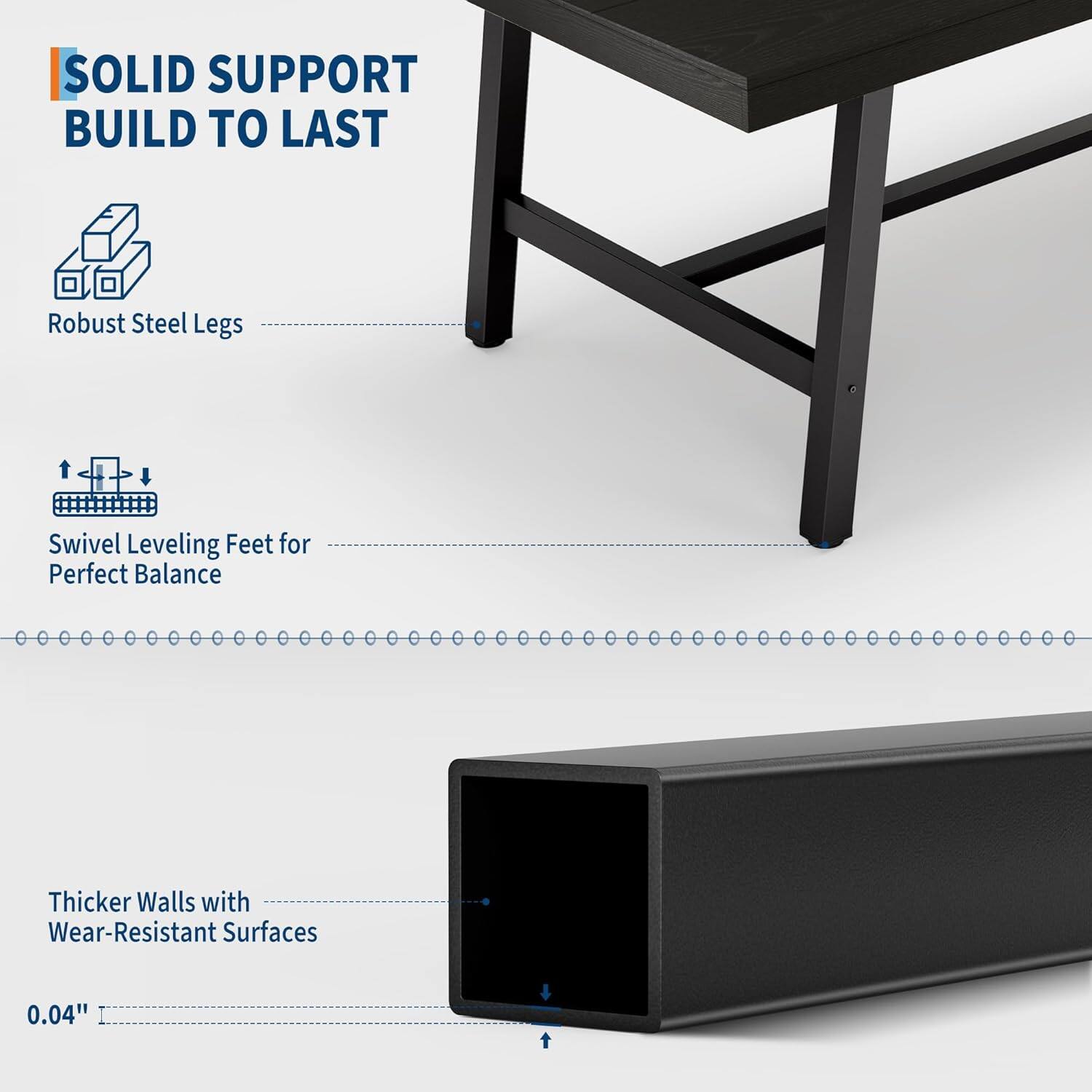 SOLID SUPPORT  
BUILD TO LAST  

- Robust Steel Legs  
- Swivel Leveling Feet for Perfect Balance  
- Thicker Walls with Wear-Resistant Surfaces  
- 0.04"