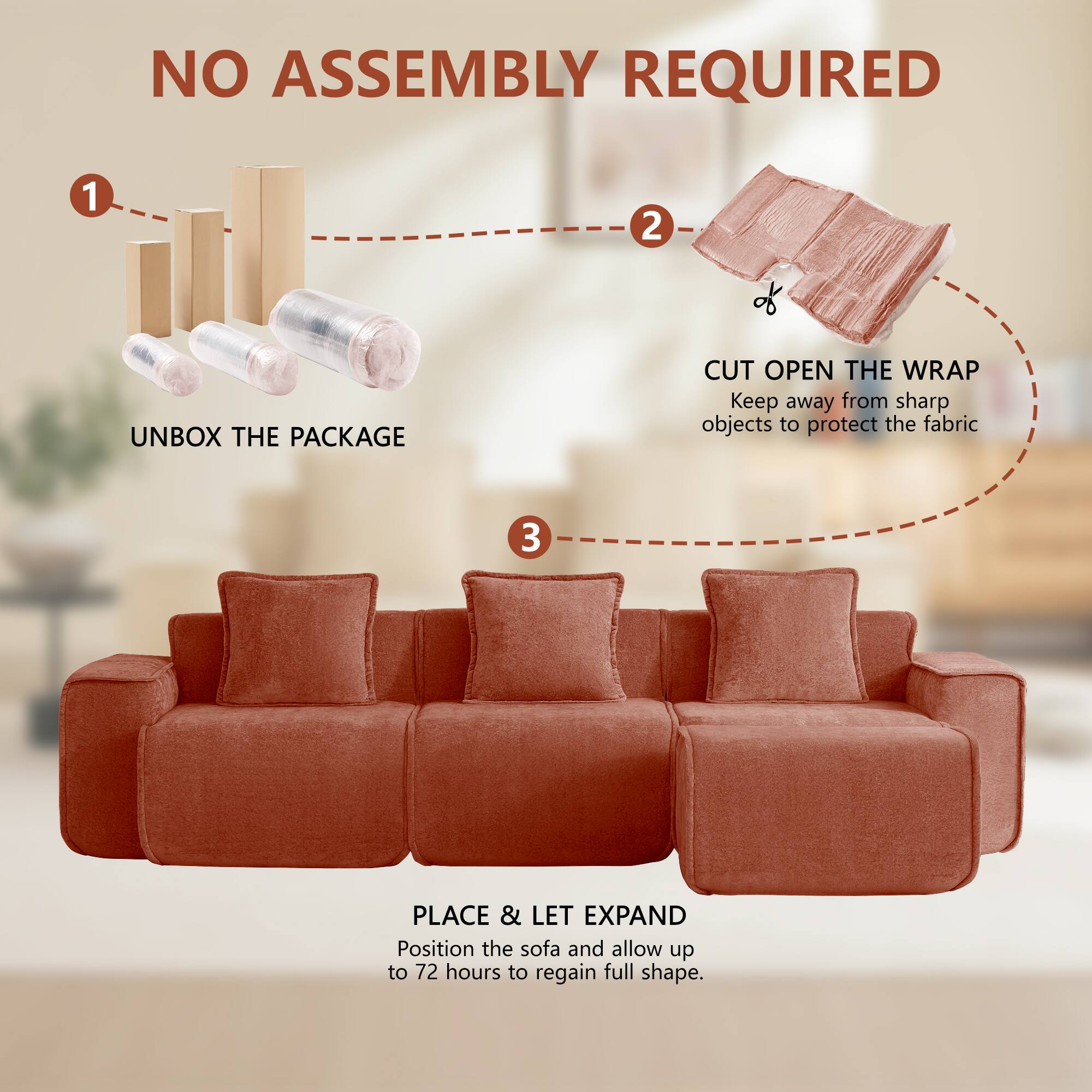 NO ASSEMBLY REQUIRED

1. UNBOX THE PACKAGE
2. CUT OPEN THE WRAP
   Keep away from sharp objects to protect the fabric
3. PLACE & LET EXPAND
   Position the sofa and allow up to 72 hours to regain full shape.