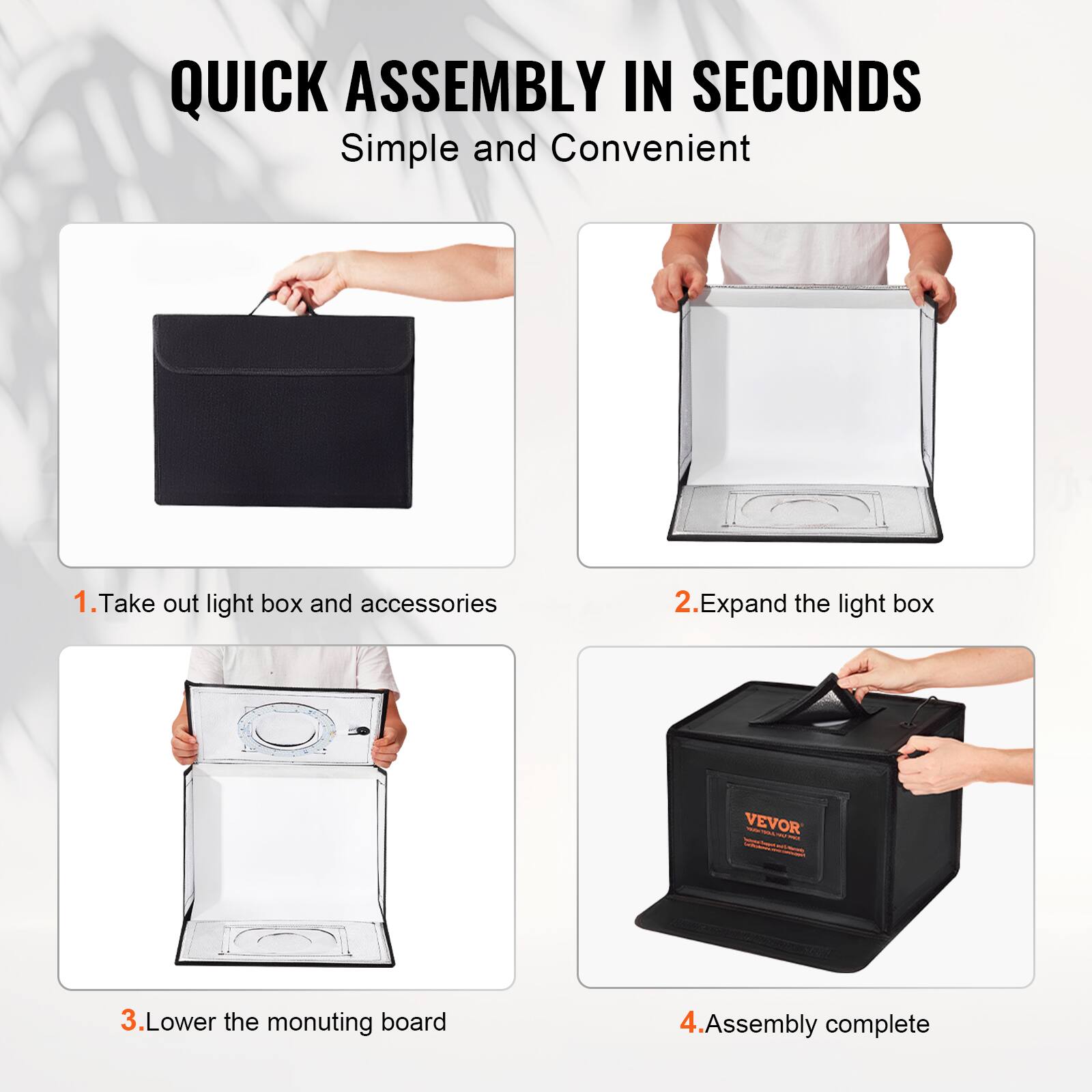 QUICK ASSEMBLY IN SECONDS  
Simple and Convenient  

1. Take out light box and accessories  
2. Expand the light box  
3. Lower the mounting board  
4. Assembly complete