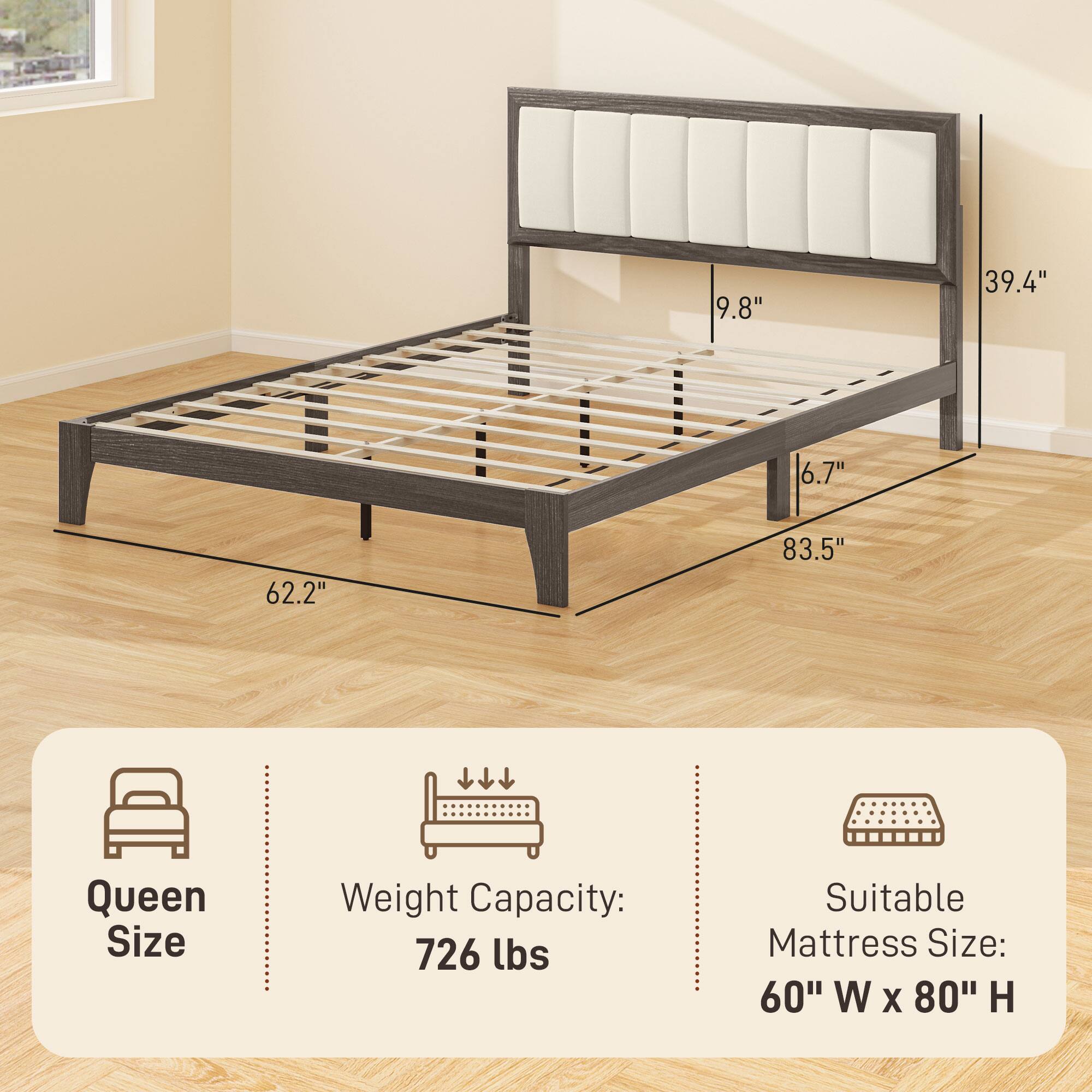 Queen Size  
Weight Capacity: 726 lbs  
Suitable Mattress Size: 60" W x 80" H  

Dimensions:  
- 9.8"  
- 39.4"  
- 6.7"  
- 62.2"  
- 83.5"