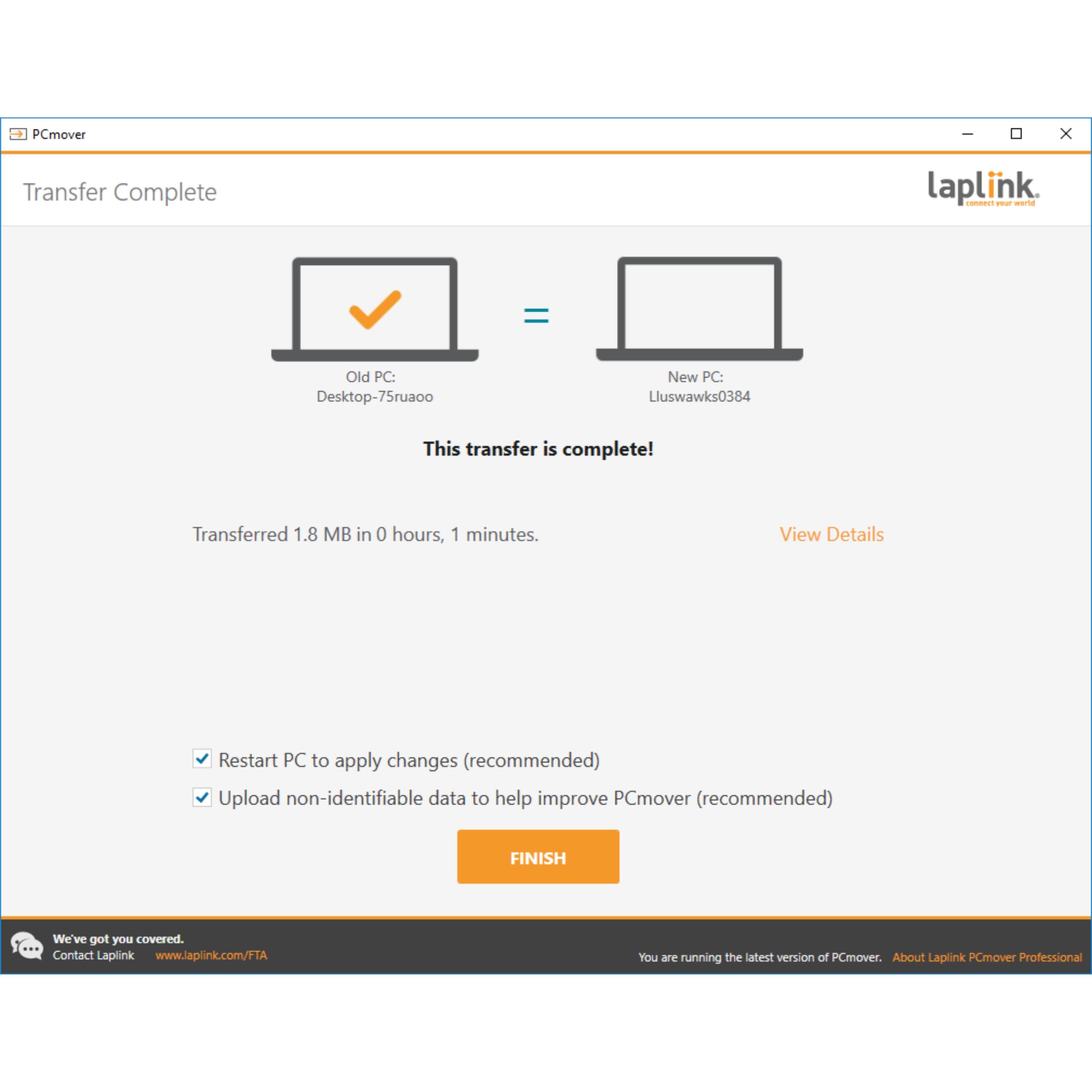 The text on the image has been grouped and corrected as follows:

"Transfer Complete - Laplink

PCmover transfer from: Desktop-75ruaoo to New PC: Lluswawks0384

This transfer is complete!

Transferred 1.8 MB in 0 hours, 1 minutes.

View Details

Restart PC to apply changes (recommended)

Upload non-identifiable data to help improve PCmover (recommended)

FINISH

We've got you covered. Contact Laplink at [www.laplink.com/FTA](http://www.laplink.com/FTA)

You are running the latest version of PCmover Professional."