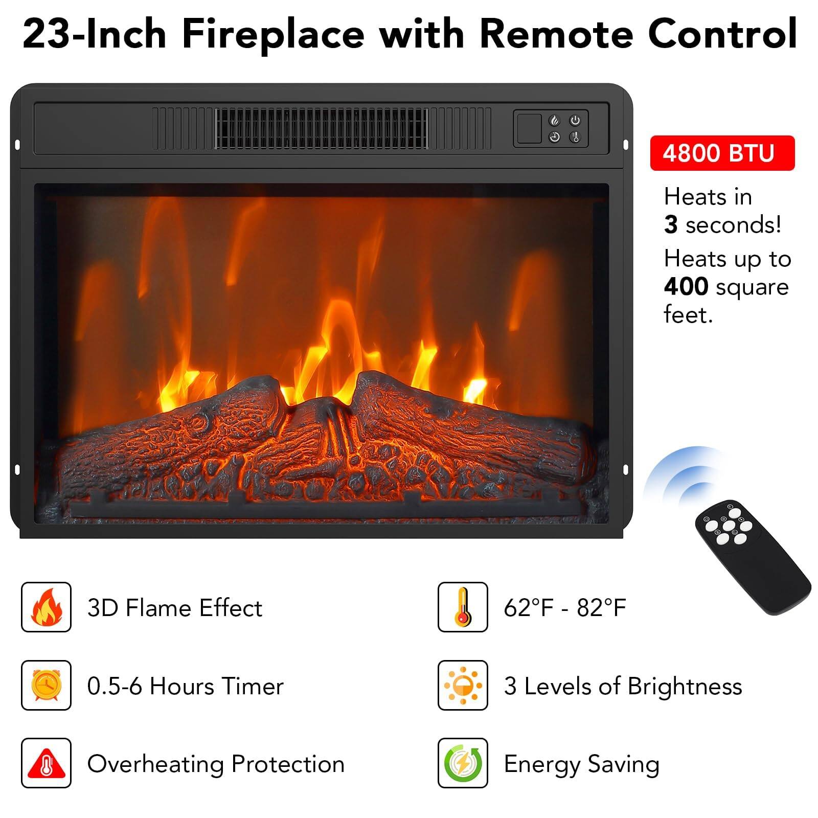 23-Inch Fireplace with Remote Control

4800 BTU  
Heats in 3 seconds!  
Heats up to 400 square feet.

- 3D Flame Effect  
- 0.5-6 Hours Timer  
- Overheating Protection  
- 62°F - 82°F  
- 3 Levels of Brightness  
- Energy Saving