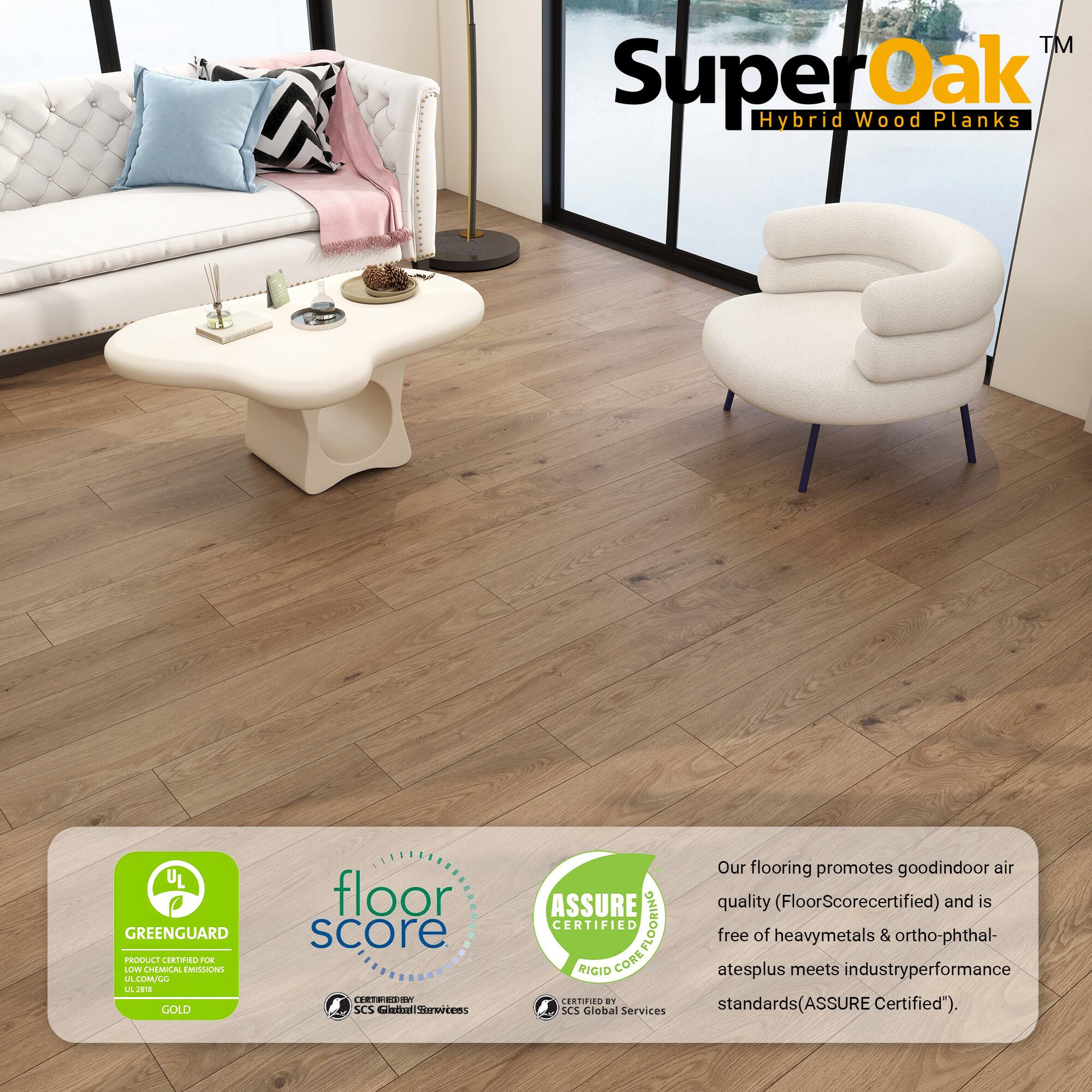 TM SuperOak Oak Hybrid Wood Planks

UL GREENGUARD PRODUCE CRTNO OE LOW CHEMICAL EMISSIONS LE LUMCL L J GOLD

floor score ..80 SCS Certified

ASSURE CERTIFIED COREFLOORING FLOORING RIGID CORE

Our flooring promotes good indoor air quality (FloorScore certified) and is free of heavy metals & ortho-phthalates plus meets industry performance standards (ASSURE Certified").