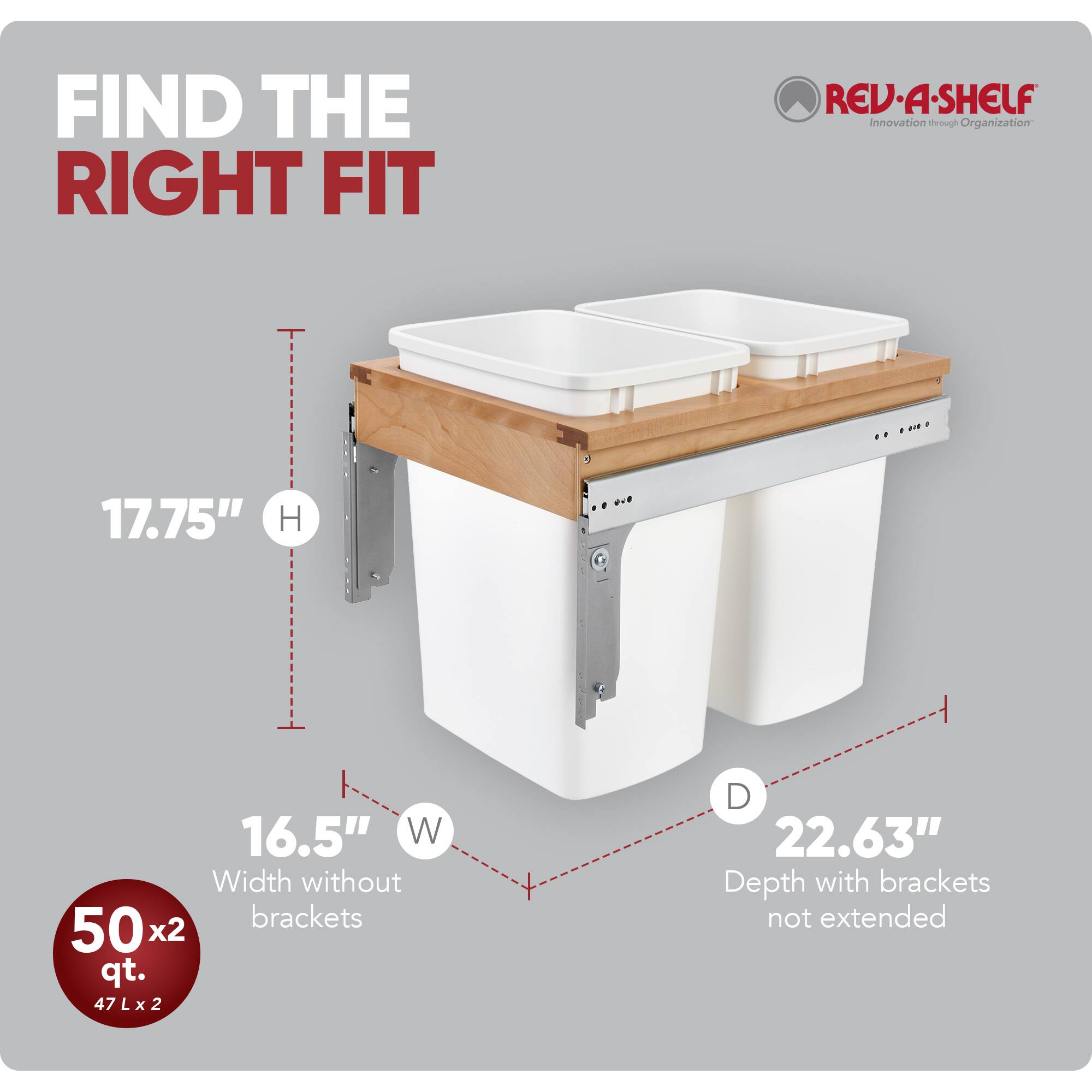 FIND THE RIGHT FIT  
RED REV-A-SHELF  
Innovation through Organization  

17.75" H  
16.5" W (Width without brackets)  
50 x 2 qt. (47 L x 2)  
22.63" D (Depth with brackets not extended)