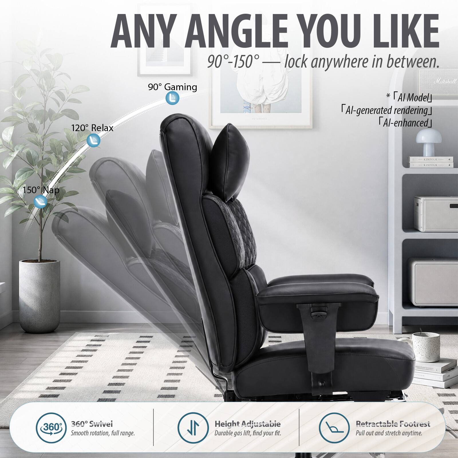 ANY ANGLE YOU LIKE  
90°-150° — lock anywhere in between.  

Marshatt 90 Gaming  
AI Model  
AI-generated rendering  
AI-enhanced  

120° Relax  
150° Nap  

360° Swivel  
Smooth rotation, full range.  

Height Adjustable  
Durable gas lift, find your fit.  

Retractable Footrest  
Pull out and stretch anytime.