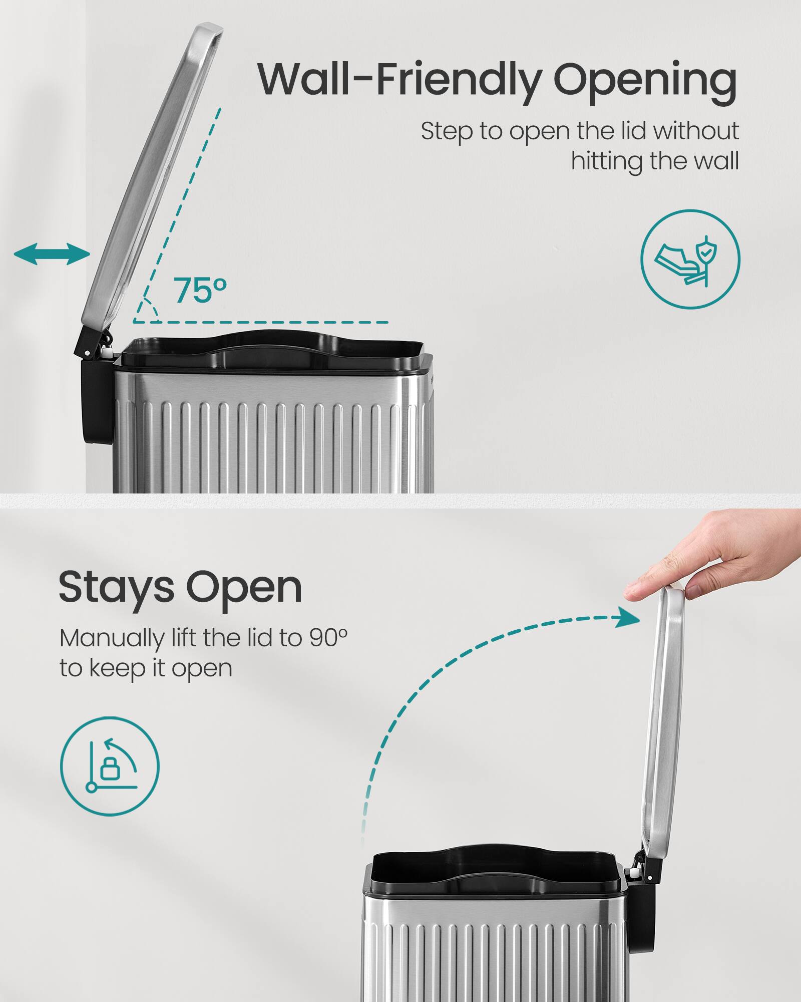Wall-Friendly Opening  
Step to open the lid without hitting the wall  

75°  

Stays Open  
Manually lift the lid to 90° to keep it open