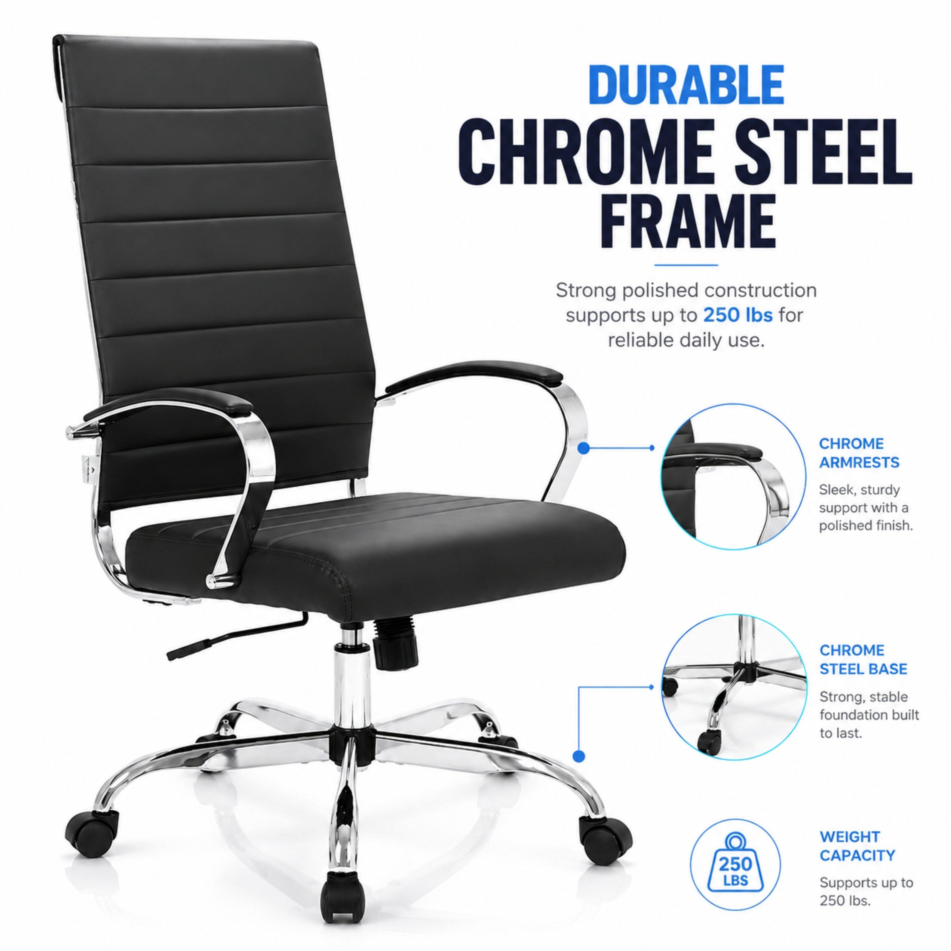 DURABLE CHROME STEEL FRAME  
Strong polished construction supports up to 250 lbs for reliable daily use.

CHROME ARMRESTS  
Sleek, sturdy support with a polished finish.

CHROME STEEL BASE  
Strong, stable foundation built to last.

250 LBS  
WEIGHT CAPACITY  
Supports up to 250 lbs.