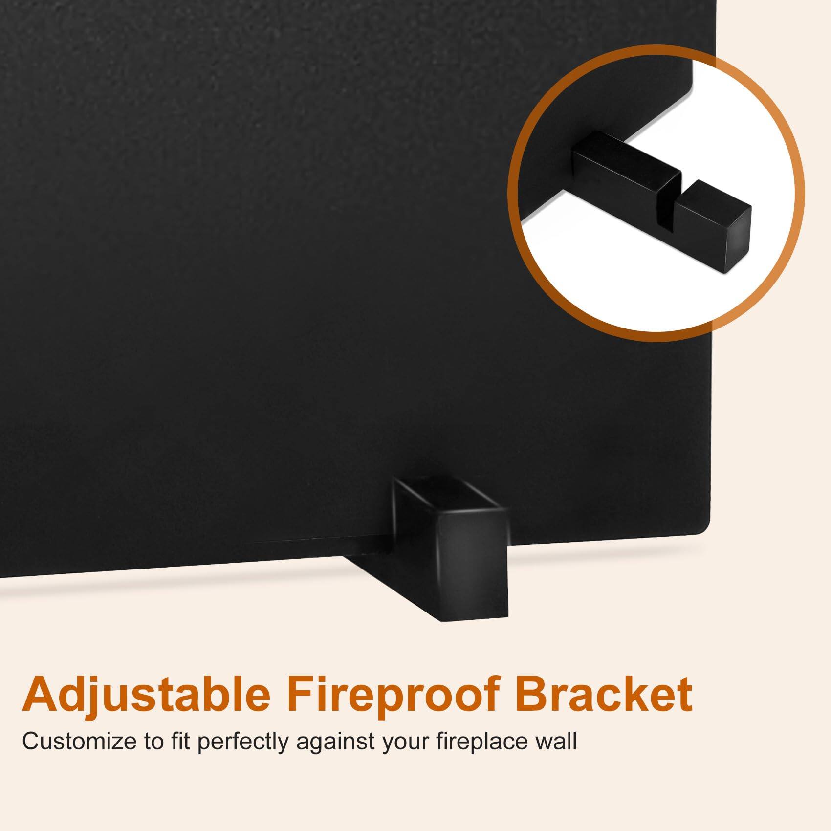 Adjustable Fireproof Bracket  
Customize to fit perfectly against your fireplace wall