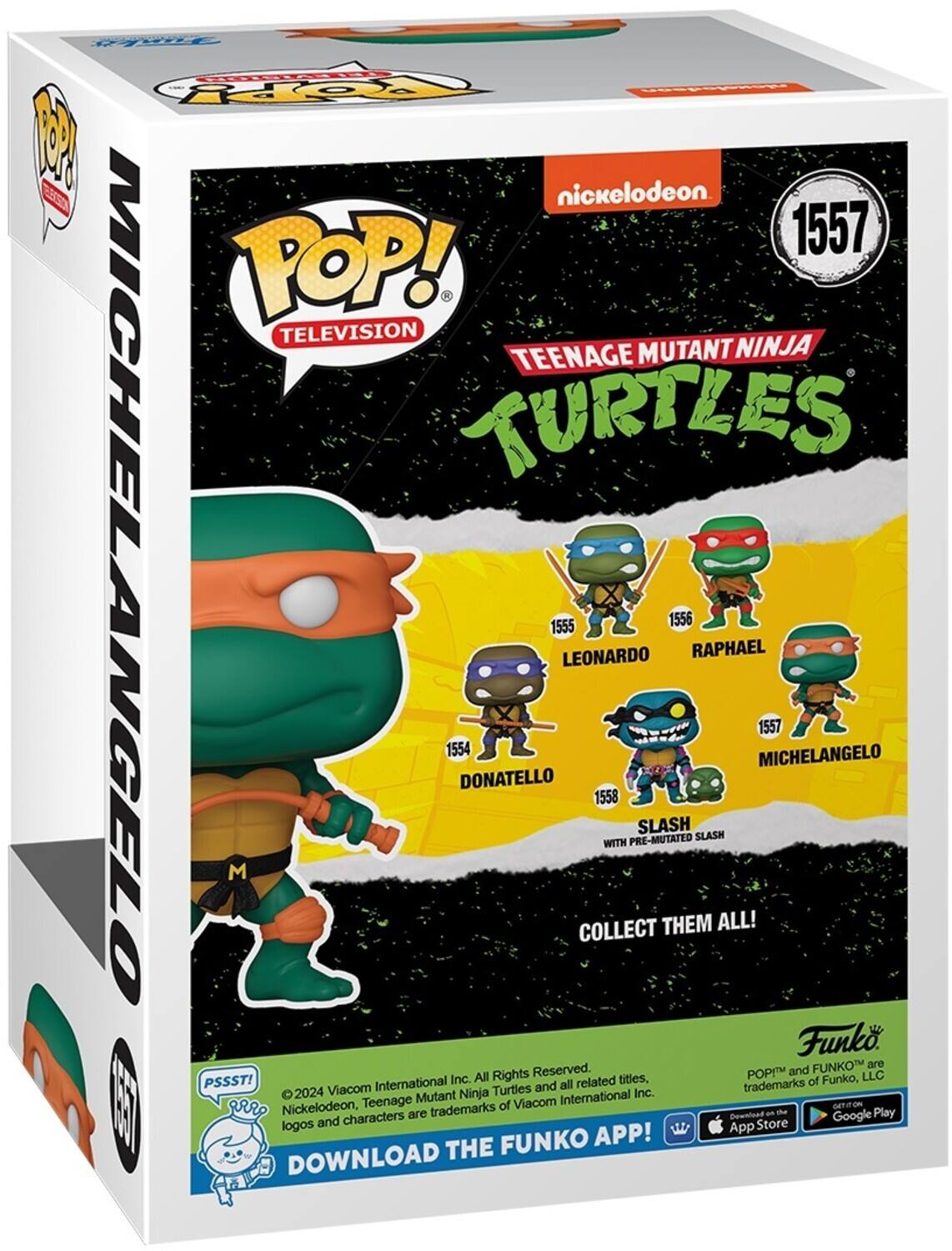POP! TELEVISION TEENAGE MUTANT NINJA TURTLES MICHELANGELO 1557

DONATELLO 1554
LEONARDO 1555
RAPHAEL 1556
SLASH 1558 WITH PRE-MUTATED

COLLECT THEM ALL!

Funko

DOWNLOAD THE FUNKO APP!

PSSST!

© 2024 Viacom International Inc. Nickelodeon, Teenage Mutant Ninja Turtles and all related titles, characters are trademarks of Viacom International Inc.

POP! and FUNKO are trademarks of Funko, LLC

Download on the App Store

Google Play