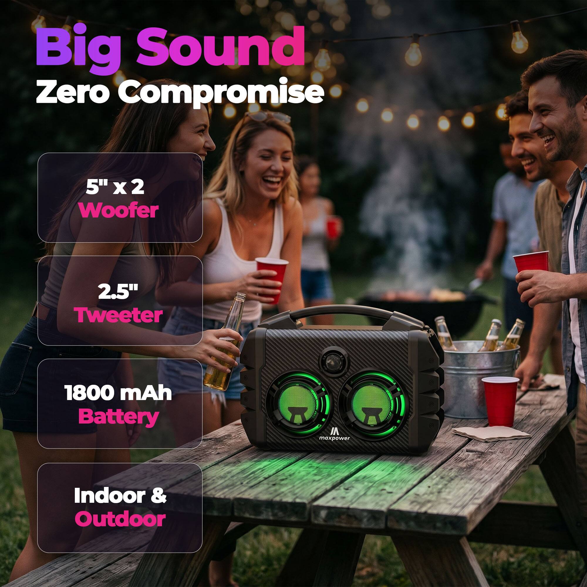 Big Sound Zero Compromise  
5" x 2 Woofer  
2.5" Tweeter  
1800 mAh Battery  
Indoor & Outdoor
