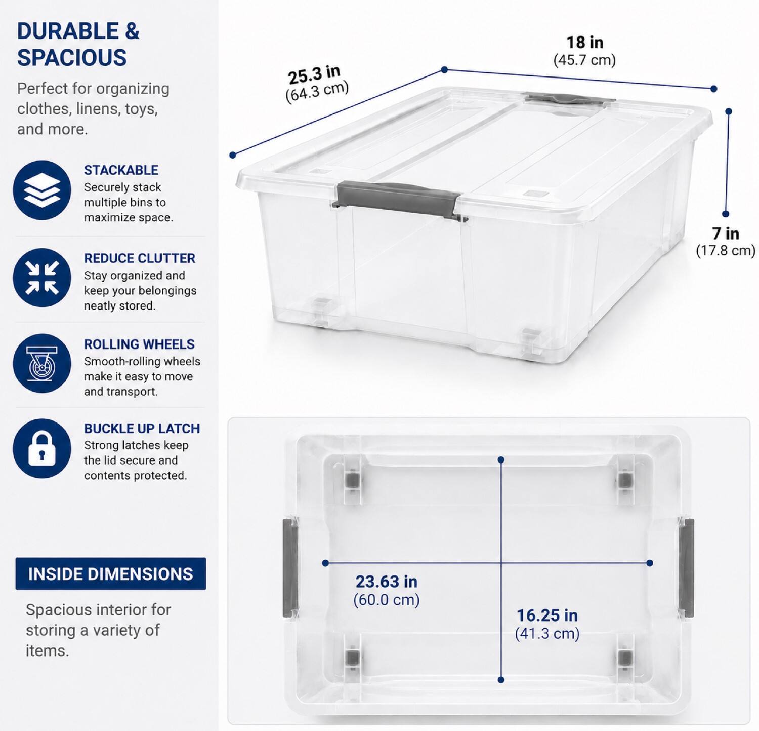 DURABLE & SPACIOUS  
Perfect for organizing clothes, linens, toys, and more.  

25.3 in (64.3 cm)  
18 in (45.7 cm)  

STACKABLE  
Securely stack multiple bins to maximize space.  

REDUCE CLUTTER  
Stay organized and keep your belongings neatly stored.  

7 in (17.8 cm)  

ROLLING WHEELS  
Smooth-rolling wheels make it easy to move and transport.  

BUCKLE UP LATCH  
Strong latches keep the lid secure and contents protected.  

INSIDE DIMENSIONS  
Spacious interior for storing a variety of items.  

23.63 in (60.0 cm)  
16.25 in (41.3 cm)