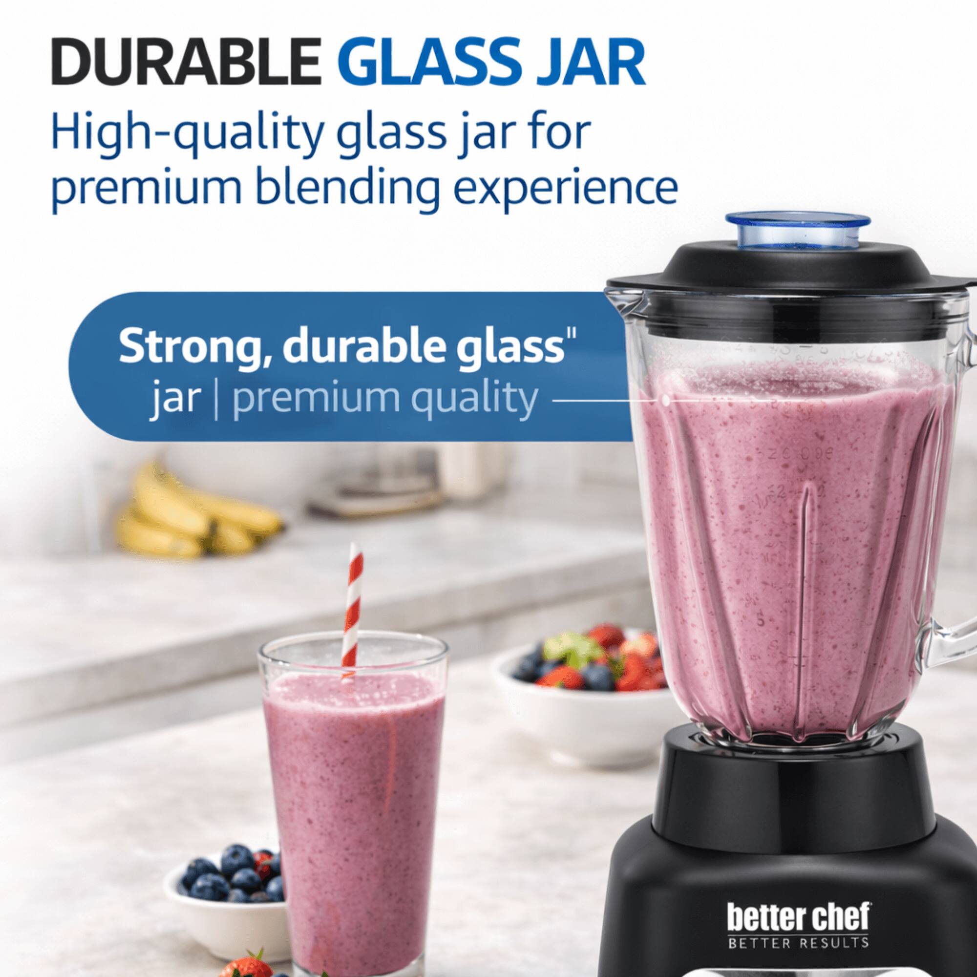 DURABLE GLASS JAR  
High-quality glass jar for premium blending experience  

Strong, durable glass jar | premium quality  

better chef  
BETTER RESULTS