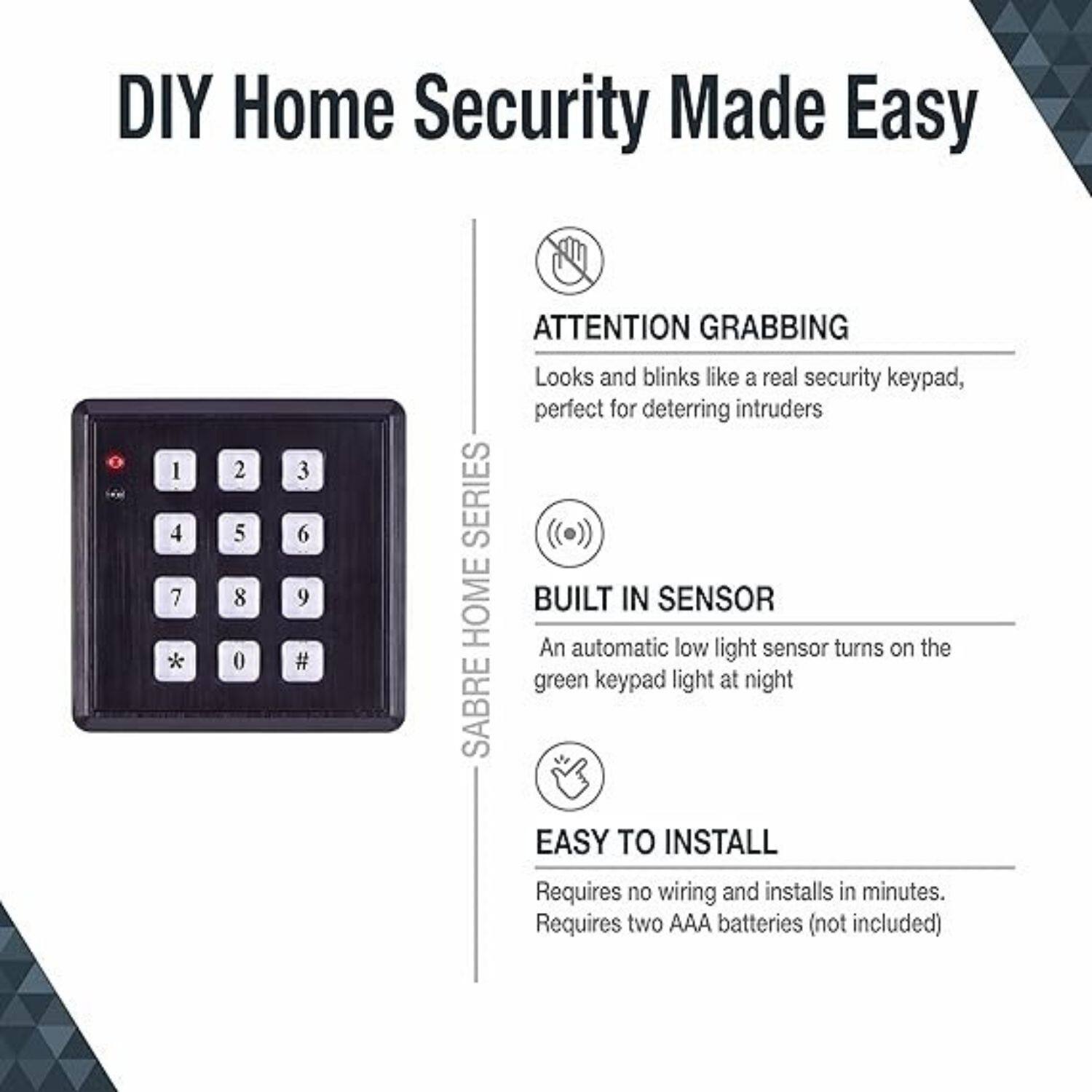 DIY Home Security Made Easy

SABRE HOME SERIES

- ATTENTION GRABBING
  Looks and blinks like a real security keypad, perfect for deterring intruders

- BUILT IN SENSOR
  An automatic low light sensor turns on the green keypad light at night

- EASY TO INSTALL
  Requires no wiring and installs in minutes.
  Requires two AAA batteries (not included)