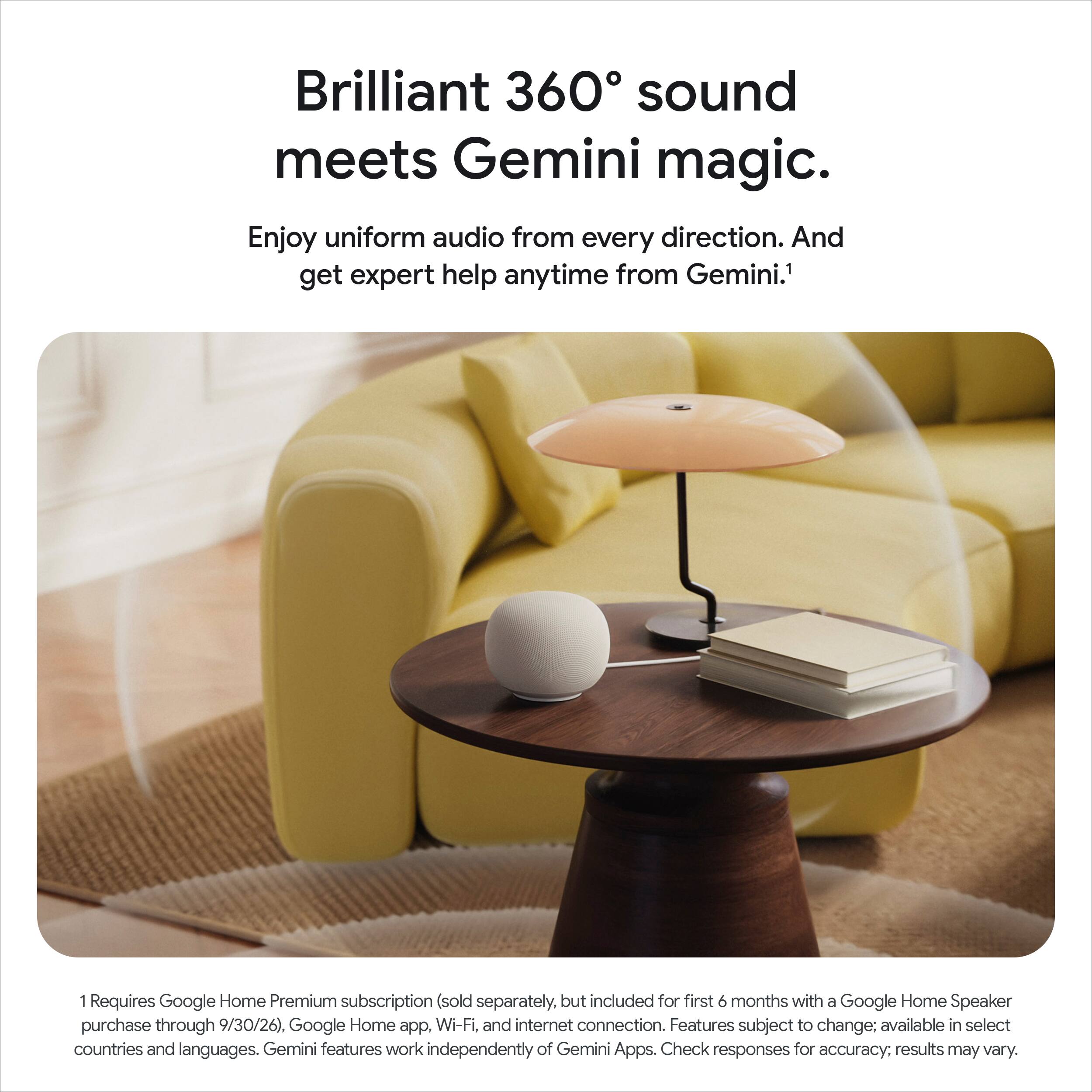 Brilliant 360° sound meets Gemini magic.  
Enjoy uniform audio from every direction. And get expert help anytime from Gemini.¹  

¹Requires Google Home Premium subscription (sold separately, but included for first 6 months with a Google Home Speaker purchase through 9/30/26). Google Home app, Wi-Fi, and internet connection. Features subject to change; available in select countries and languages. Gemini features work independently of Gemini Apps. Check responses for accuracy; results may vary.