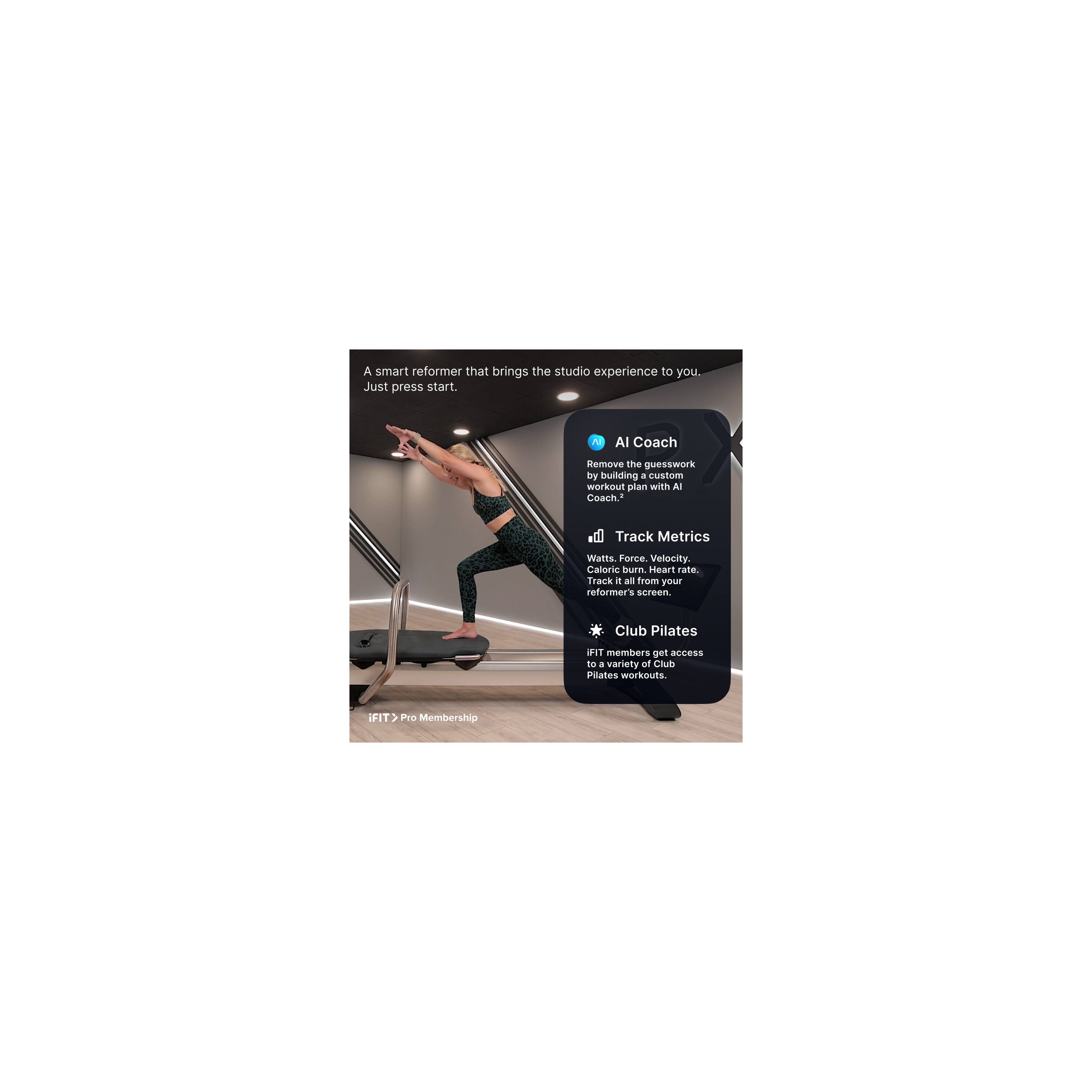 A smart reformer that brings the studio experience to you. Just press start.

AI Coach
Remove the guesswork by building a custom workout plan with AI Coach.

Track Metrics
Watts, Force, Velocity, Caloric burn, Heart rate. Track it all from your reformer's screen.

Club Pilates
iFIT members get access to a variety of Club Pilates workouts.

iFIT > Pro Membership
