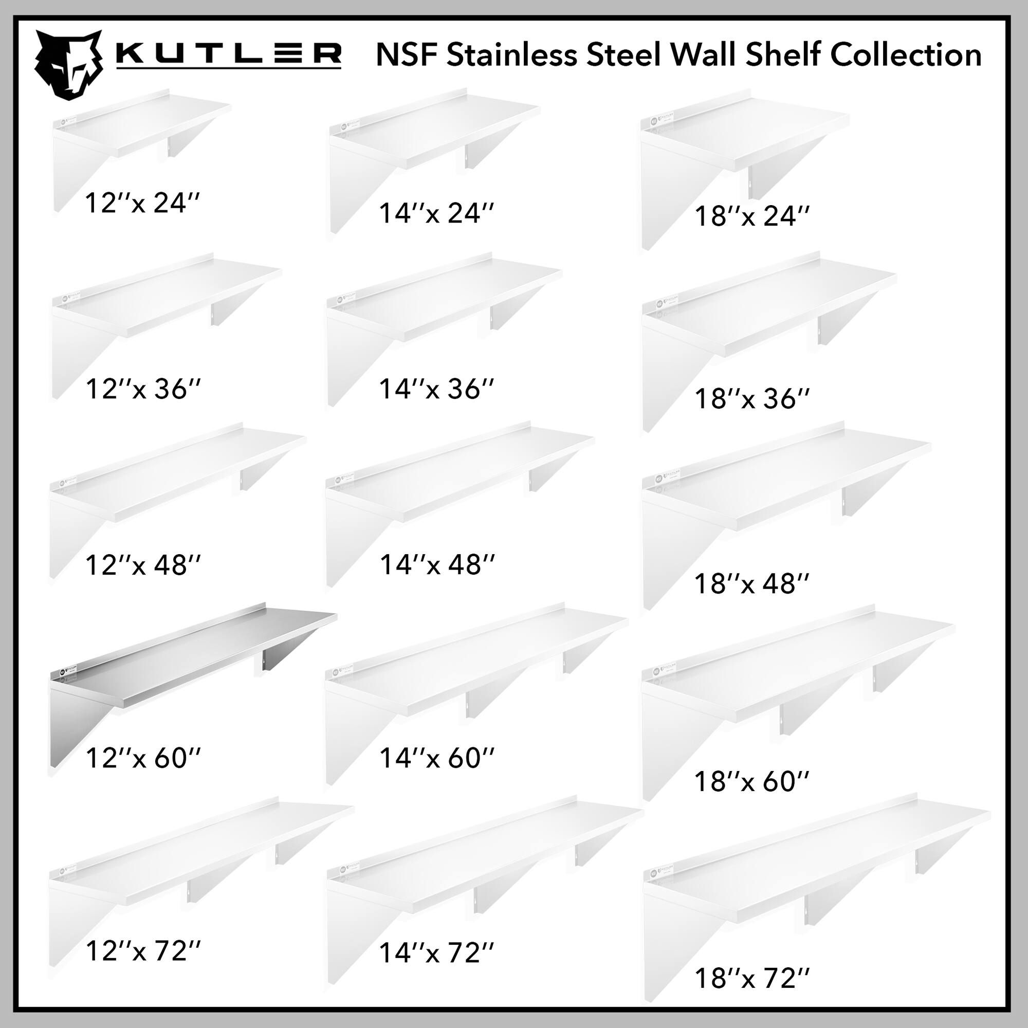 KUTLER NSF Stainless Steel Wall Shelf Collection

12"x 24"  
14"x 24"  
18"x 24"  
12"x 36"  
14"x 36"  
18"x 36"  
12"x 48"  
14"x 48"  
18"x 48"  
12"x 60"  
14"x 60"  
18"x 60"  
12"x 72"  
14"x 72"  
18"x 72"