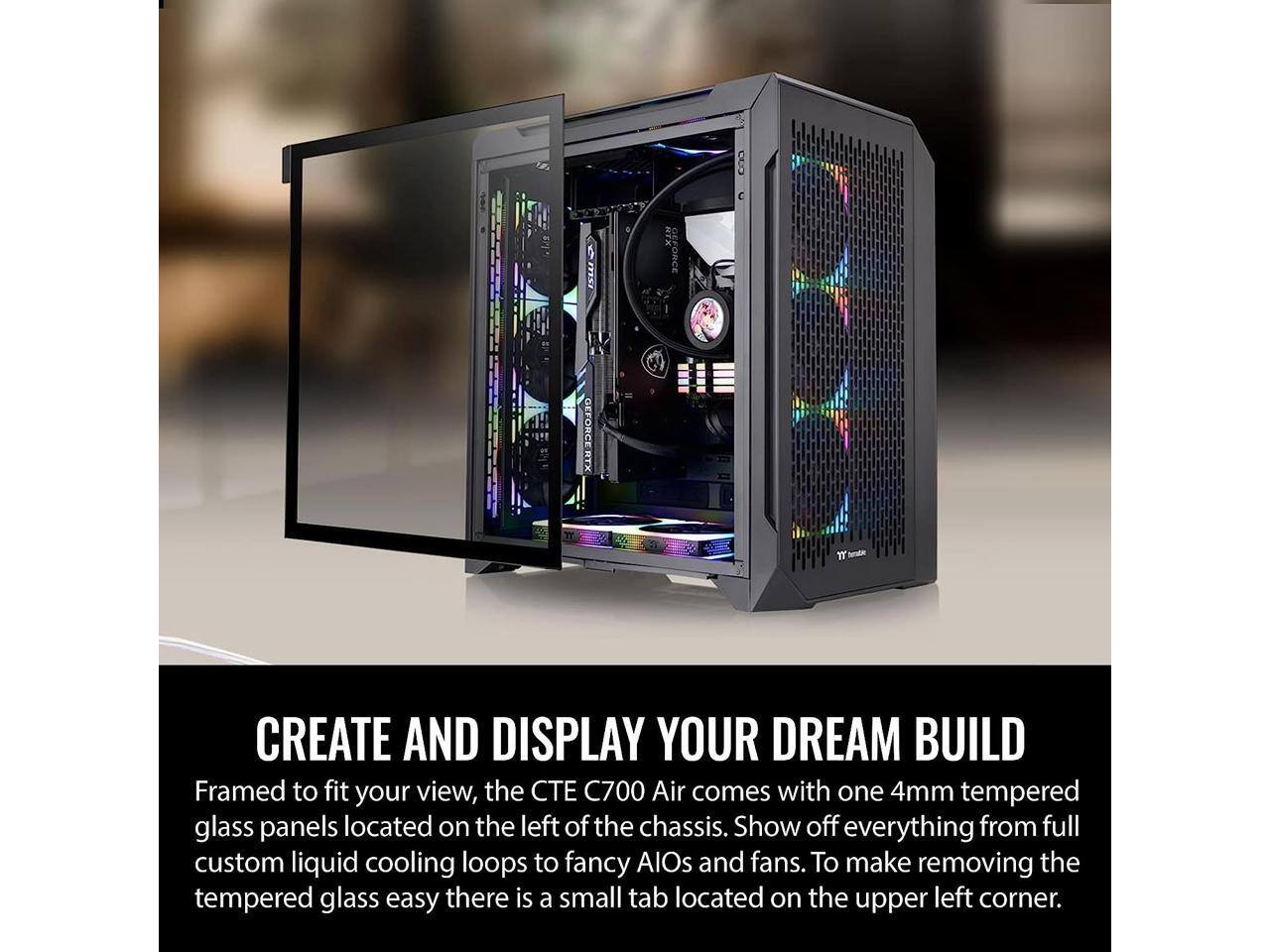 1 ISW  
EFORCE  
GEFORCE RTX  
YT  
CREATE AND DISPLAY YOUR DREAM BUILD  
Framed to fit your view, the CTE C700 Air comes with one 4mm tempered glass panels located on the left of the chassis. Show off everything from full custom liquid cooling loops to fancy AIOs and fans. To make removing the tempered glass easy there is a small tab located on the upper left corner.