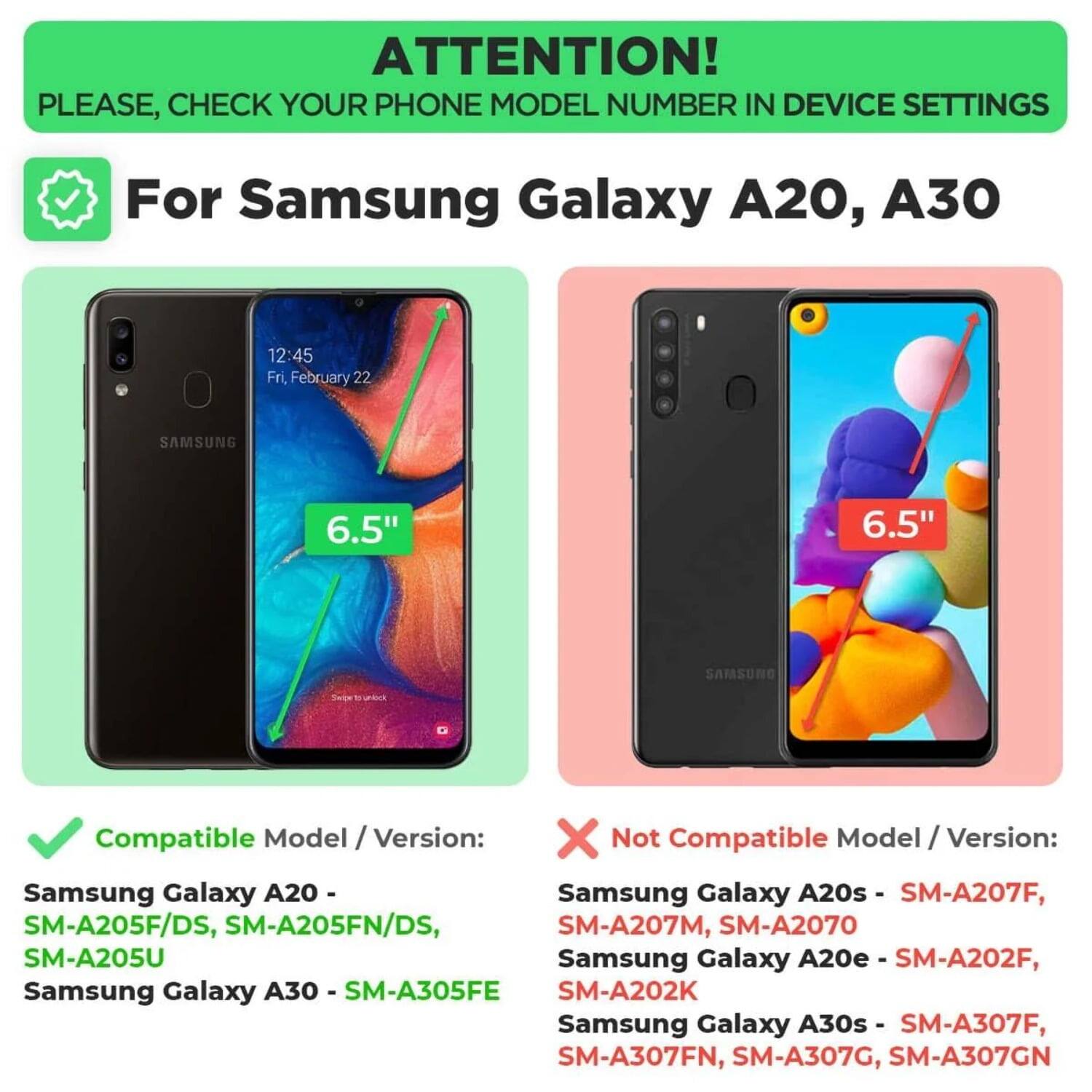ATTENTION! PLEASE, CHECK YOUR PHONE MODEL NUMBER IN DEVICE SETTINGS

For Samsung Galaxy A20, A30

Compatible Model / Version:
- Samsung Galaxy A20 - SM-A205F/DS, SM-A205FN/DS, SM-A205U
- Samsung Galaxy A30 - SM-A305FE

Not Compatible Model / Version:
- Samsung Galaxy A20s - SM-A207F, SM-A207M, SM-A2070
- Samsung Galaxy A20e - SM-A202F, SM-A202K
- Samsung Galaxy A30s - SM-A307F, SM-A307FN, SM-A307G, SM-A307GN