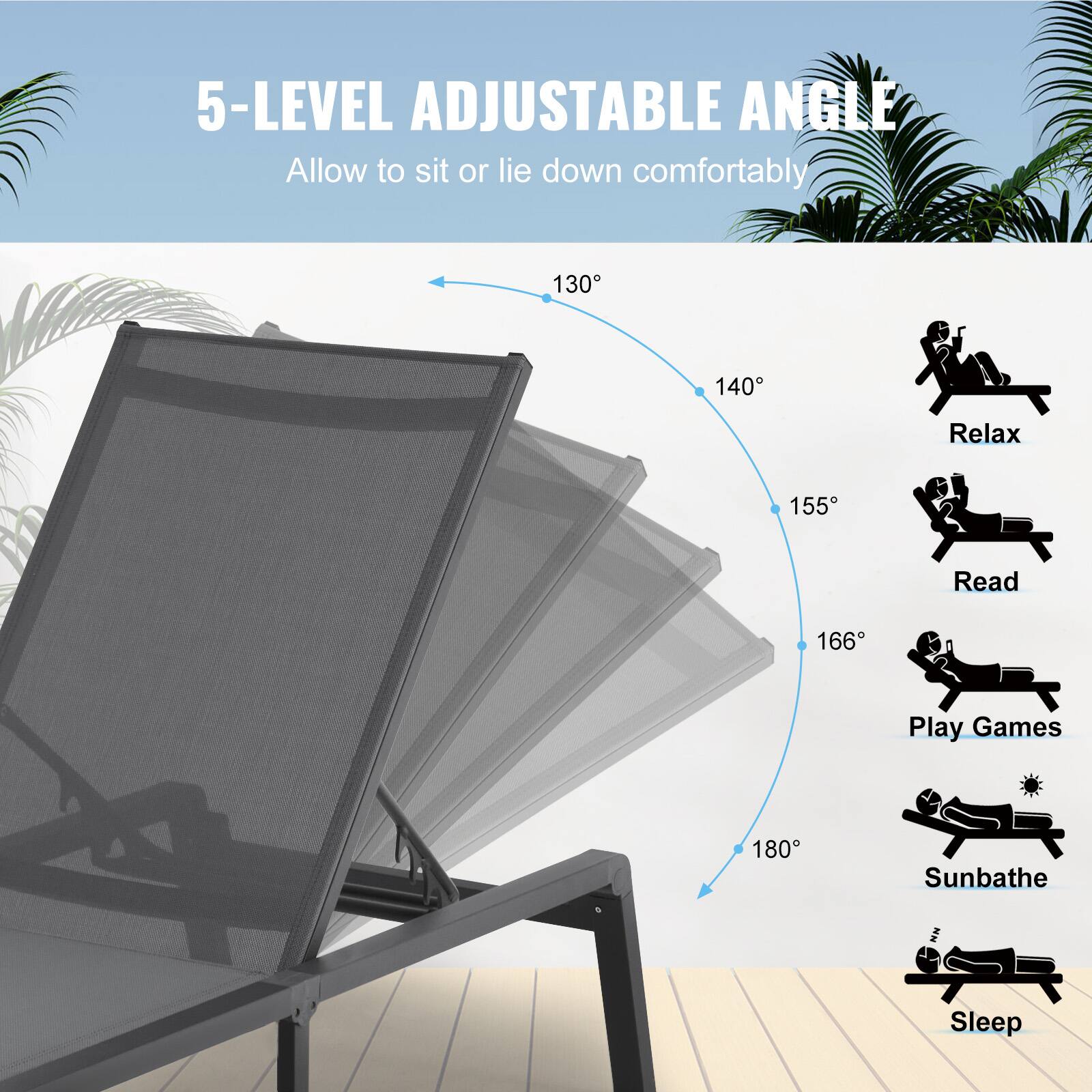 5-LEVEL ADJUSTABLE ANGLE  
Allow to sit or lie down comfortably  

130°  
140°  
155°  
166°  
180°  

Relax  
Read  
Play Games  
Sunbathe  
Sleep
