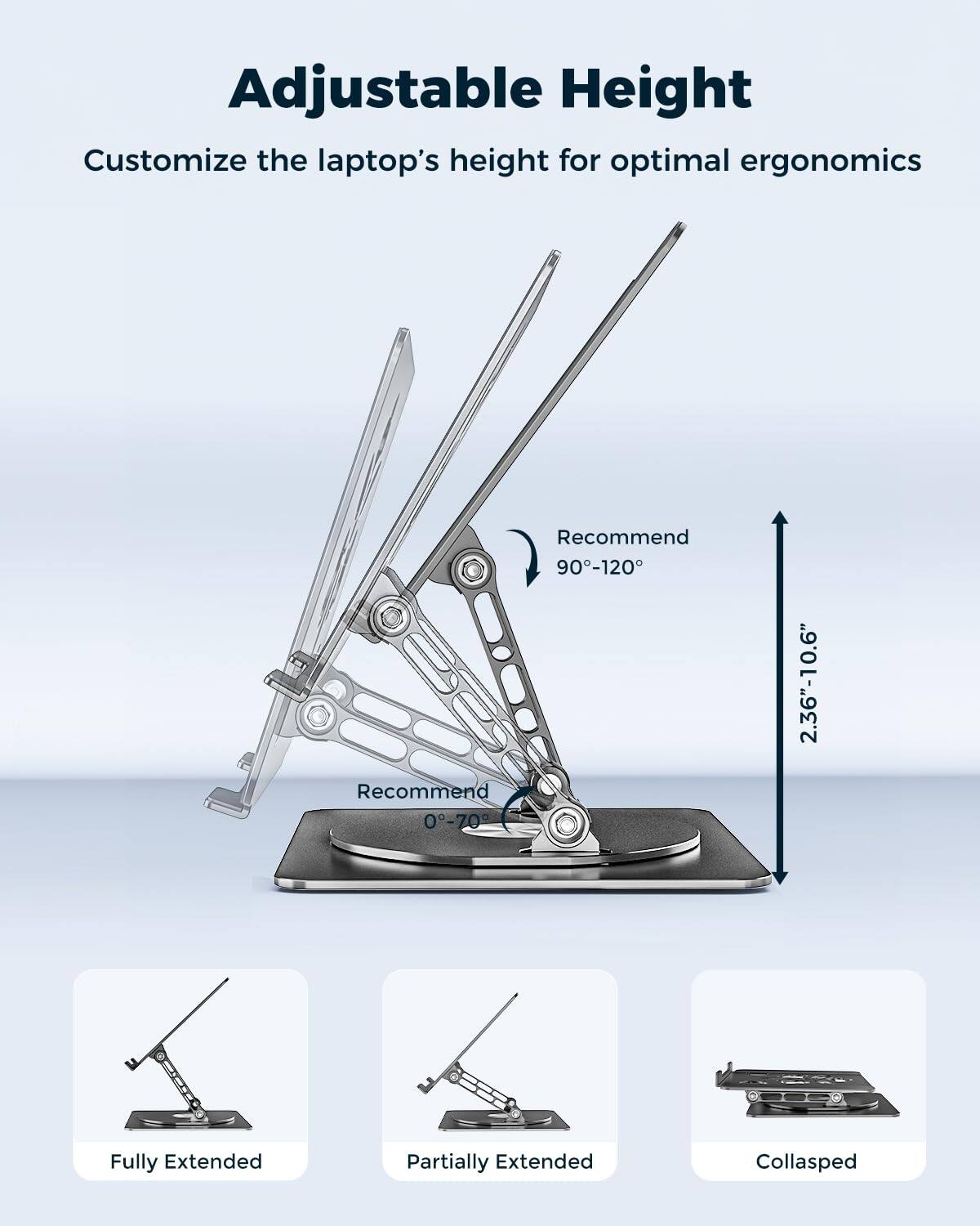 Adjustable Height  
Customize the laptop's height for optimal ergonomics  

Recommend 90°-120°  
Recommend 0°-70°  

2.36"-10.6"  

Fully Extended  
Partially Extended  
Collapsed