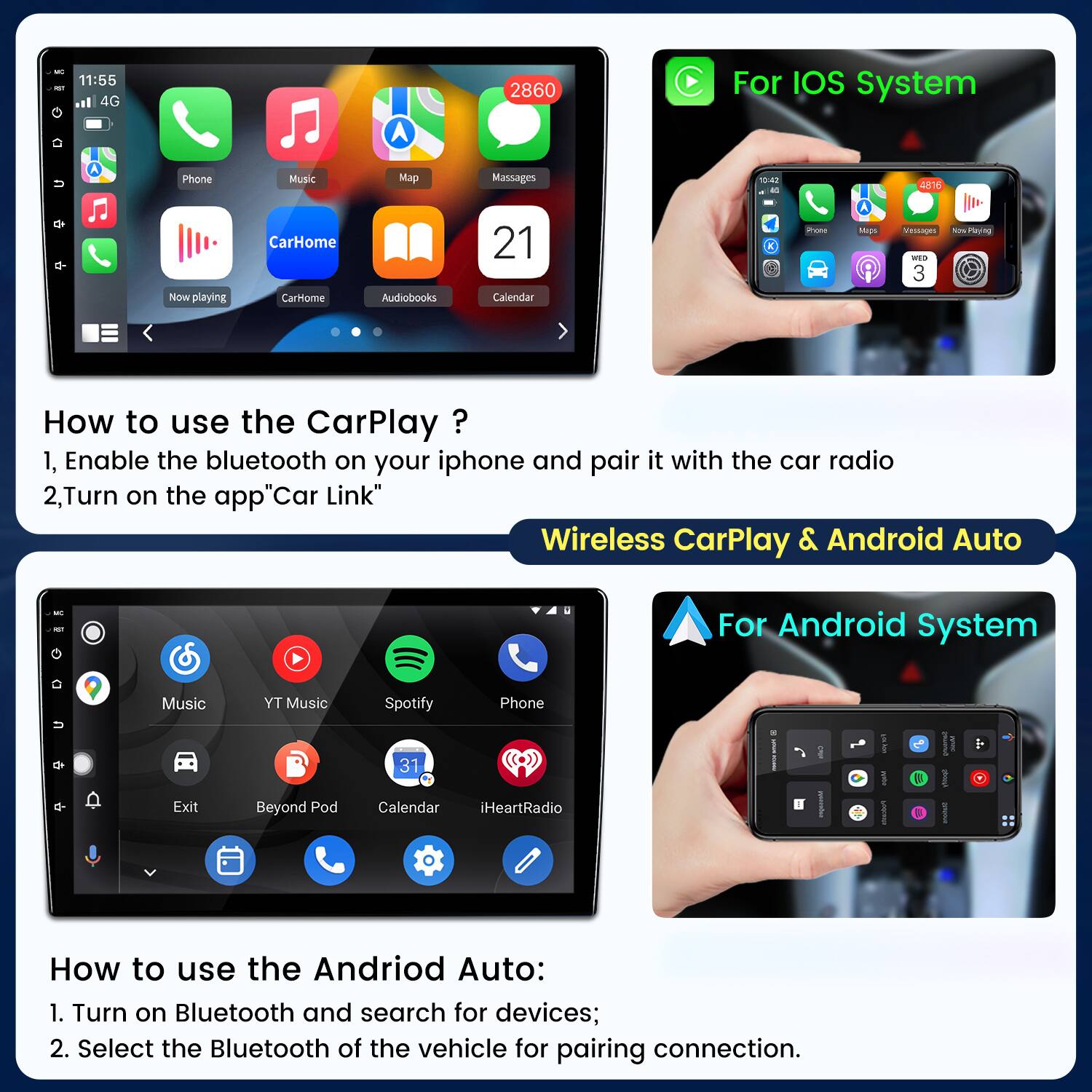 11:55 IST 4G  
2860  
For IOS System  
Phone  
Music  
Map  
Massages  
10:42 36  
4816  

Now playing  
CarHome CarHome  
Audiobooks  
21 Calendar  
Phone  
Maps  
Messages WED 3  
Now Playing  
How to use the CarPlay 1, Enable the bluetooth on your iphone and pair it with the car radio 2,Turn on the app"Car Link" Wireless CarPlay & Android Auto  
For Android System  
Music  
TY Music  
Spotify  
Phone  
31  
Exit  
Beyond Pod  
Calendar iHeartRadio  
How to use the Andriod Auto: 1. Turn on Bluetooth and search for devices; 2. Select the Bluetooth of the vehicle for pairing connection.
