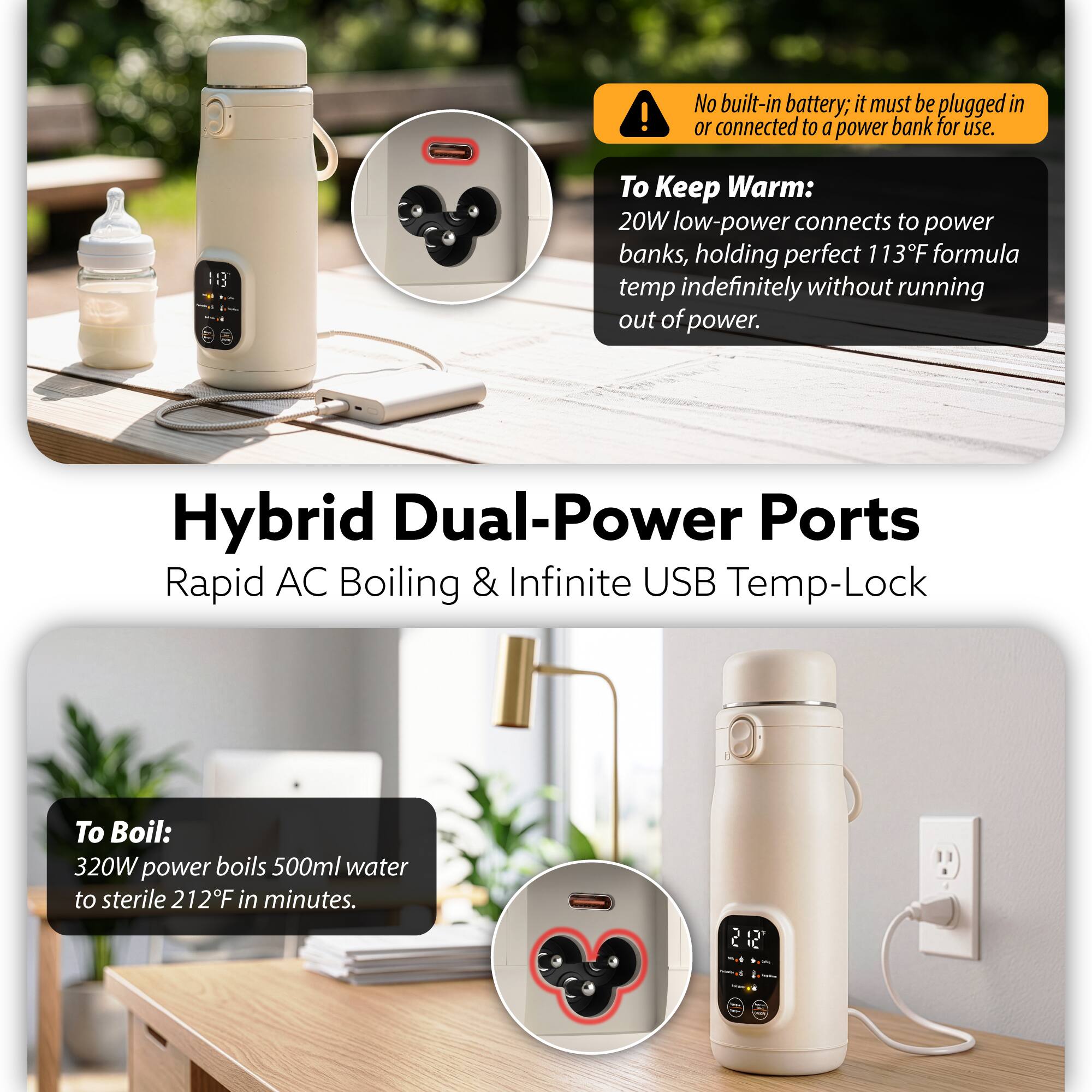 No built-in battery; it must be plugged in or connected to a power bank for use.  
To Keep Warm:  
20W low-power connects to power banks, holding perfect 113°F formula temp indefinitely without running out of power.  

Hybrid Dual-Power Ports  
Rapid AC Boiling & Infinite USB Temp-Lock  

To Boil:  
320W power boils 500ml water to sterile 212°F in minutes.