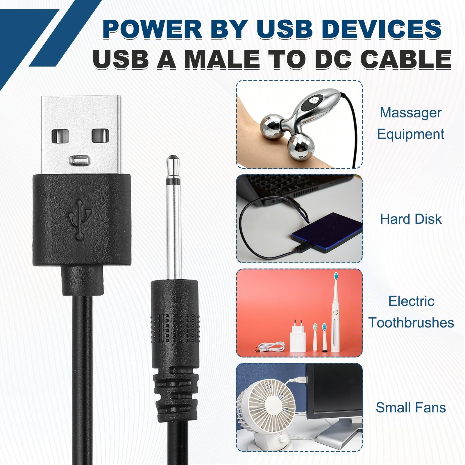 POWER BY USB DEVICES  
USB A MALE TO DC CABLE  

- Massager Equipment  
- Hard Disk  
- Electric Toothbrushes  
- Small Fans