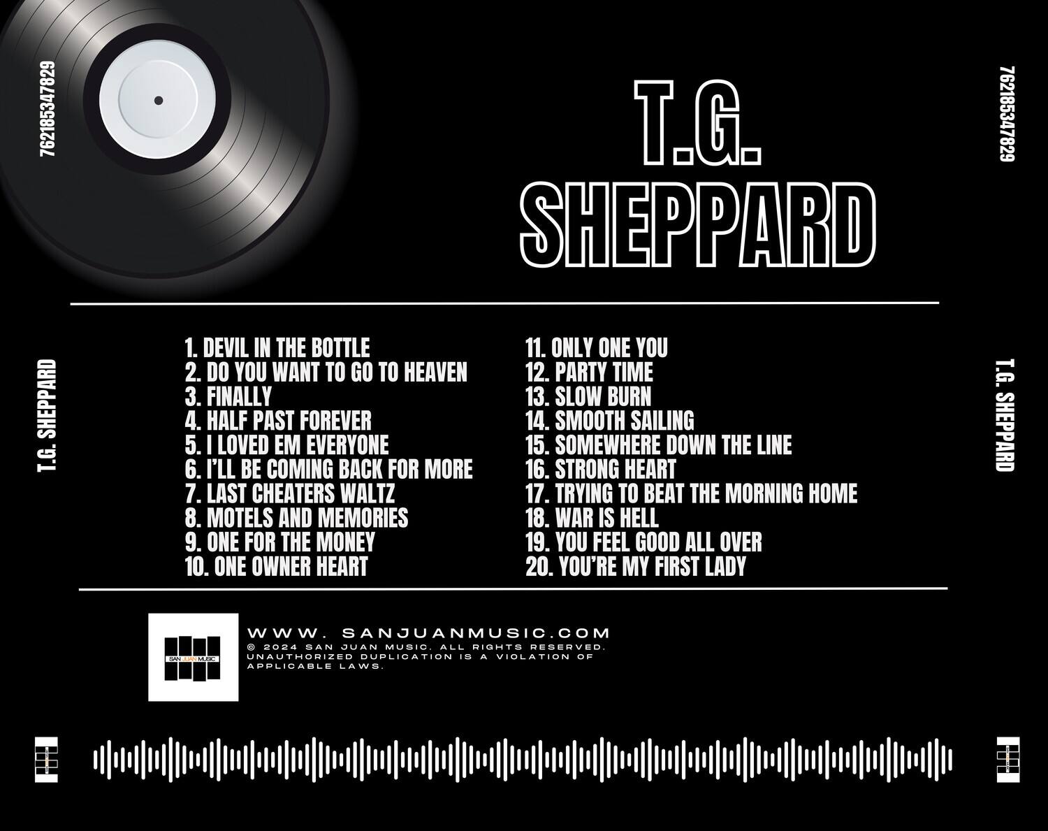 T.G. SHEPPARD

1. DEVIL IN THE BOTTLE  
2. DO YOU WANT TO GO TO HEAVEN  
3. FINALLY  
4. HALF PAST FOREVER  
5. I LOVED EM EVERYONE  
6. I'LL BE COMING BACK FOR MORE  
7. LAST CHEATERS WALTZ  
8. MOTELS AND MEMORIES  
9. ONE FOR THE MONEY  
10. ONE OWNER HEART  
11. ONLY ONE YOU  
12. PARTY TIME  
13. SLOW BURN  
14. SMOOTH SAILING  
15. SOMEWHERE DOWN THE LINE  
16. STRONG HEART  
17. TRYING TO BEAT THE MORNING HOME  
18. WAR IS HELL  
19. YOU FEEL GOOD ALL OVER  
20. YOU'RE MY FIRST LADY  

www.SANJUANMUSIC.COM  
© 2024 SAN JUAN MUSIC. ALL RIGHTS RESERVED.  
UNAUTHORIZED DUPLICATION IS A VIOLATION OF APPLICABLE LAWS.