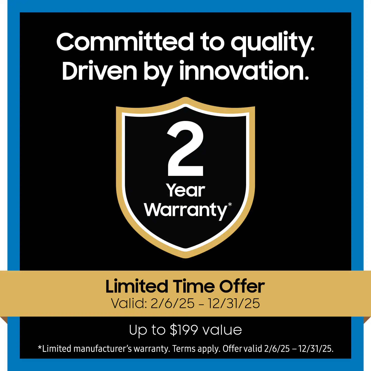 Committed to quality.  
Driven by innovation.  

2 Year Warranty*  

Limited Time Offer  
Valid: 2/6/25 - 12/31/25  

Up to $199 value  

*Limited manufacturer's warranty. Terms apply. Offer valid 2/6/25 - 12/31/25.