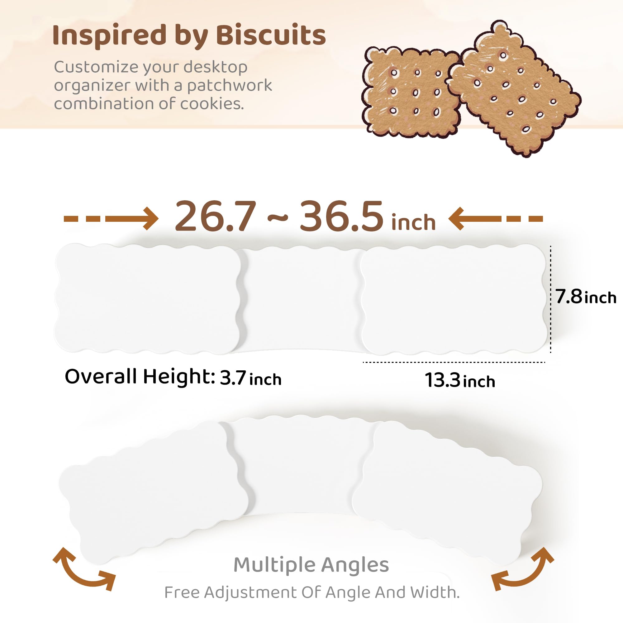 Inspired by Biscuits  
Customize your desktop organizer with a patchwork combination of cookies.

26.7 ~ 36.5 inch  
Overall Height: 3.7 inch  
7.8 inch  
13.3 inch  

Multiple Angles  
Free Adjustment Of Angle And Width.