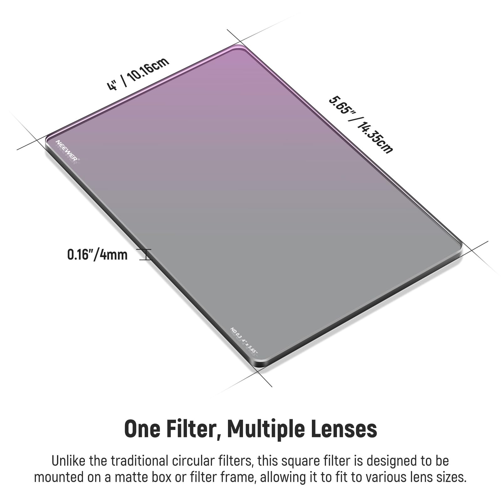 NEEWER 10.16cm 4" 5.65" / 14.35cm 0.16"/4mm 0.16" ND One Filter, Multiple Lenses

Unlike the traditional circular filters, this square filter is designed to be mounted on a matte box or filter frame, allowing it to fit to various lens sizes.