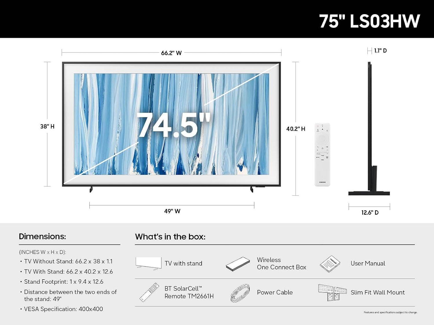 75" LS03HW

Dimensions:
- TV Without Stand: 66.2" W x 38" H x 1.1" D
- TV With Stand: 66.2" W x 40.2" H x 12.6" D
- Stand Footprint: 1" W x 9.4" H x 12.6" D
- Distance between the two ends of the stand: 49"
- VESA Specification: 400x400

What's in the box:
- TV with stand
- Wireless One Connect Box
- BT SolarCell™ Remote TM2661H
- Power Cable
- User Manual
- Slim Fit Wall Mount

Features and specifications subject to change